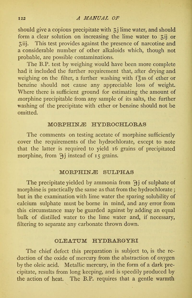 should give a copious precipitate with 5 j lime water, and should form a clear solution on increasing the lime water to 5ij or 5iij. This test provides against the presence of narcotine and a considerable number of other alkaloids which, though not probable, are possible contaminations. The B.P. test by weighing would have been more complete had it included the further requirement that, after drying and weighing on the filter, a further washing with fjss of ether or benzine should not cause any appreciable loss of weight. Where there is sufficient ground for estimating the amount of morphine precipitable from any sample of its salts, the further washing of the precipitate with ether or benzine should not be omitted. MORPHINE HYDROOHLORAS The comments on testing acetate of morphine sufficiently cover the requirements of the hydrochlorate, except to note that the latter is required to yield 16 grains of precipitated morphine, from instead of 15 grains. MORPHINE SULPHAS The precipitate yielded by ammonia from Q j of sulphate of morphine is practically the same as that from the hydrochlorate; but in the examination with lime water the sparing solubility of calcium sulphate must be borne in mind, and any error from this circumstance may be guarded against by adding an equal bulk of distilled water to the lime water and, if necessary, filtering to separate any carbonate thrown down. OLEATUM HYDRARGYRI The chief defect this preparation is subject to, is the re- duction of the oxide of mercury from the abstraction of oxygen by the oleic acid. Metallic mercury, in the form of a dark pre- cipitate, results from long keeping, and is speedily produced by the action of heat. The B.P. requires that a gentle warmth