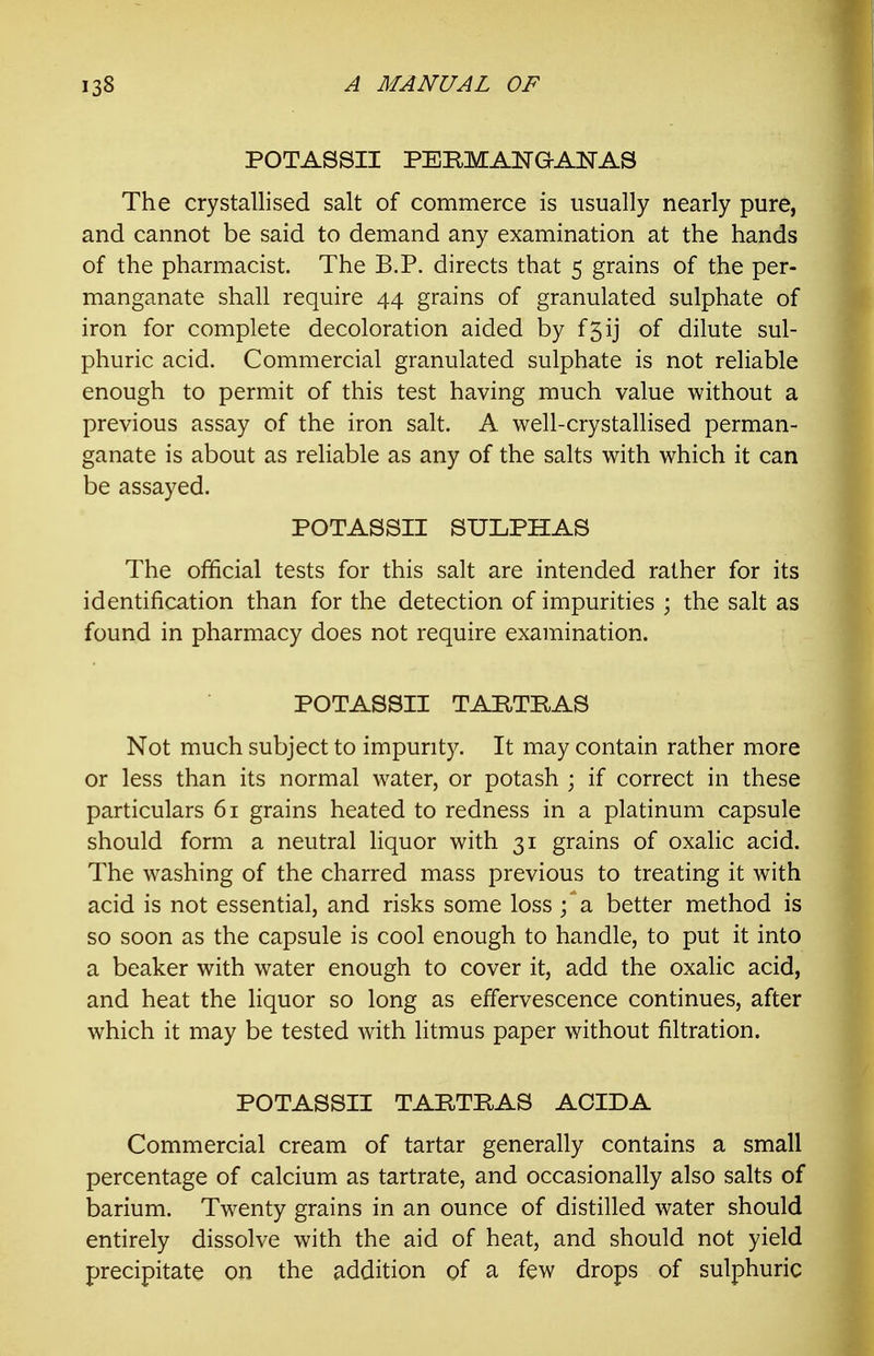 POTASSII PERMANaANAS The crystallised salt of commerce is usually nearly pure, and cannot be said to demand any examination at the hands of the pharmacist. The B.P. directs that 5 grains of the per- manganate shall require 44 grains of granulated sulphate of iron for complete decoloration aided by f5ij of dilute sul- phuric acid. Commercial granulated sulphate is not reliable enough to permit of this test having much value without a previous assay of the iron salt. A well-crystallised perman- ganate is about as reliable as any of the salts with which it can be assayed. POTASSII SULPHAS The official tests for this salt are intended rather for its identification than for the detection of impurities ; the salt as found in pharmacy does not require examination. POTASSII TARTRAS Not much subject to impurity. It may contain rather more or less than its normal water, or potash ; if correct in these particulars 61 grains heated to redness in a platinum capsule should form a neutral liquor with 31 grains of oxalic acid. The washing of the charred mass previous to treating it with acid is not essential, and risks some loss ;' a better method is so soon as the capsule is cool enough to handle, to put it into a beaker with water enough to cover it, add the oxalic acid, and heat the liquor so long as effervescence continues, after which it may be tested with litmus paper without filtration. POTASSII TARTRAS ACIDA Commercial cream of tartar generally contains a small percentage of calcium as tartrate, and occasionally also salts of barium. Twenty grains in an ounce of distilled water should entirely dissolve with the aid of heat, and should not yield precipitate on the addition of a few drops of sulphuric