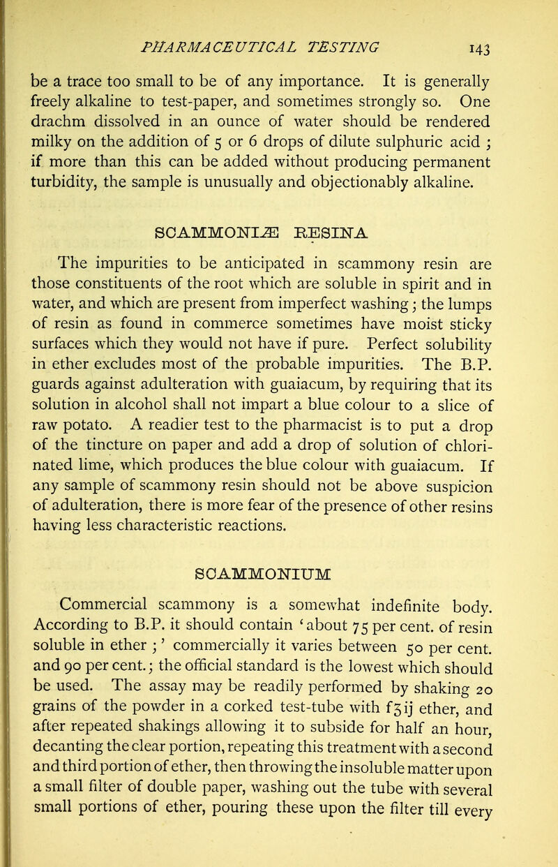 be a trace too small to be of any importance. It is generally freely alkaline to test-paper, and sometimes strongly so. One drachm dissolved in an ounce of water should be rendered milky on the addition of 5 or 6 drops of dilute sulphuric acid ; if more than this can be added without producing permanent turbidity, the sample is unusually and objectionably alkaline. SOAMMONI^ BESIITA The impurities to be anticipated in scammony resin are those constituents of the root which are soluble in spirit and in water, and which are present from imperfect washing; the lumps of resin as found in commerce sometimes have moist sticky surfaces which they would not have if pure. Perfect solubility in ether excludes most of the probable impurities. The B.P. guards against adulteration with guaiacum, by requiring that its solution in alcohol shall not impart a blue colour to a slice of raw potato. A readier test to the pharmacist is to put a drop of the tincture on paper and add a drop of solution of chlori- nated lime, which produces the blue colour with guaiacum. If any sample of scammony resin should not be above suspicion of adulteration, there is more fear of the presence of other resins having less characteristic reactions. SOAMMOmUM Commercial scammony is a somewhat indefinite body. According to B.P. it should contain 'about 75 per cent, of resin soluble in ether ;' commercially it varies between 50 per cent, and 90 per cent.; the official standard is the lowest which should be used. The assay may be readily performed by shaking 20 grains of the powder in a corked test-tube with f5ij ether, and after repeated shakings allowing it to subside for half an hour, decanting the clear portion, repeating this treatment with a second and third portion of ether, then throwing the insoluble matter upon a small filter of double paper, washing out the tube with several small portions of ether, pouring these upon the filter till every