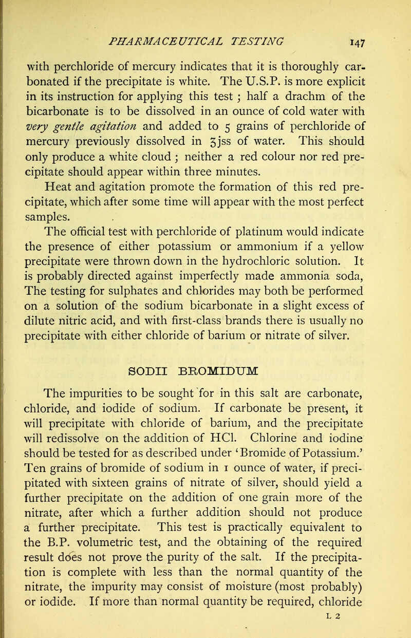 with perchloride of mercury indicates that it is thoroughly car- bonated if the precipitate is white. The U.S.P. is more expHcit in its instruction for applying this test \ half a drachm of the bicarbonate is to be dissolved in an ounce of cold water with •very gentle agitation and added to 5 grains of perchloride of mercury previously dissolved in 5jss of water. This should only produce a white cloud ; neither a red colour nor red pre- cipitate should appear within three minutes. Heat and agitation promote the formation of this red pre- cipitate, which after some time will appear with the most perfect samples. The official test with perchloride of platinum would indicate the presence of either potassium or ammonium if a yellow precipitate were thrown down in the hydrochloric solution. It is probably directed against imperfectly made ammonia soda, The testing for sulphates and chlorides may both be performed on a solution of the sodium bicarbonate in a slight excess of dilute nitric acid, and with first-class brands there is usually no precipitate with either chloride of barium or nitrate of silver. SODII BROMIDUM The impurities to be sought for in this salt are carbonate, chloride, and iodide of sodium. If carbonate be present, it will precipitate with chloride of barium, and the precipitate will redissolve on the addition of HCl. Chlorine and iodine should be tested for as described under 'Bromide of Potassium.' Ten grains of bromide of sodium in i ounce of water, if preci- pitated with sixteen grains of nitrate of silver, should yield a further precipitate on the addition of one grain more of the nitrate, after which a further addition should not produce a further precipitate. This test is practically equivalent to the B.P. volumetric test, and the obtaining of the required result does not prove the purity of the salt. If the precipita- tion is complete with less than the normal quantity of the nitrate, the impurity may consist of moisture (most probably) or iodide. If more than normal quantity be required, chloride