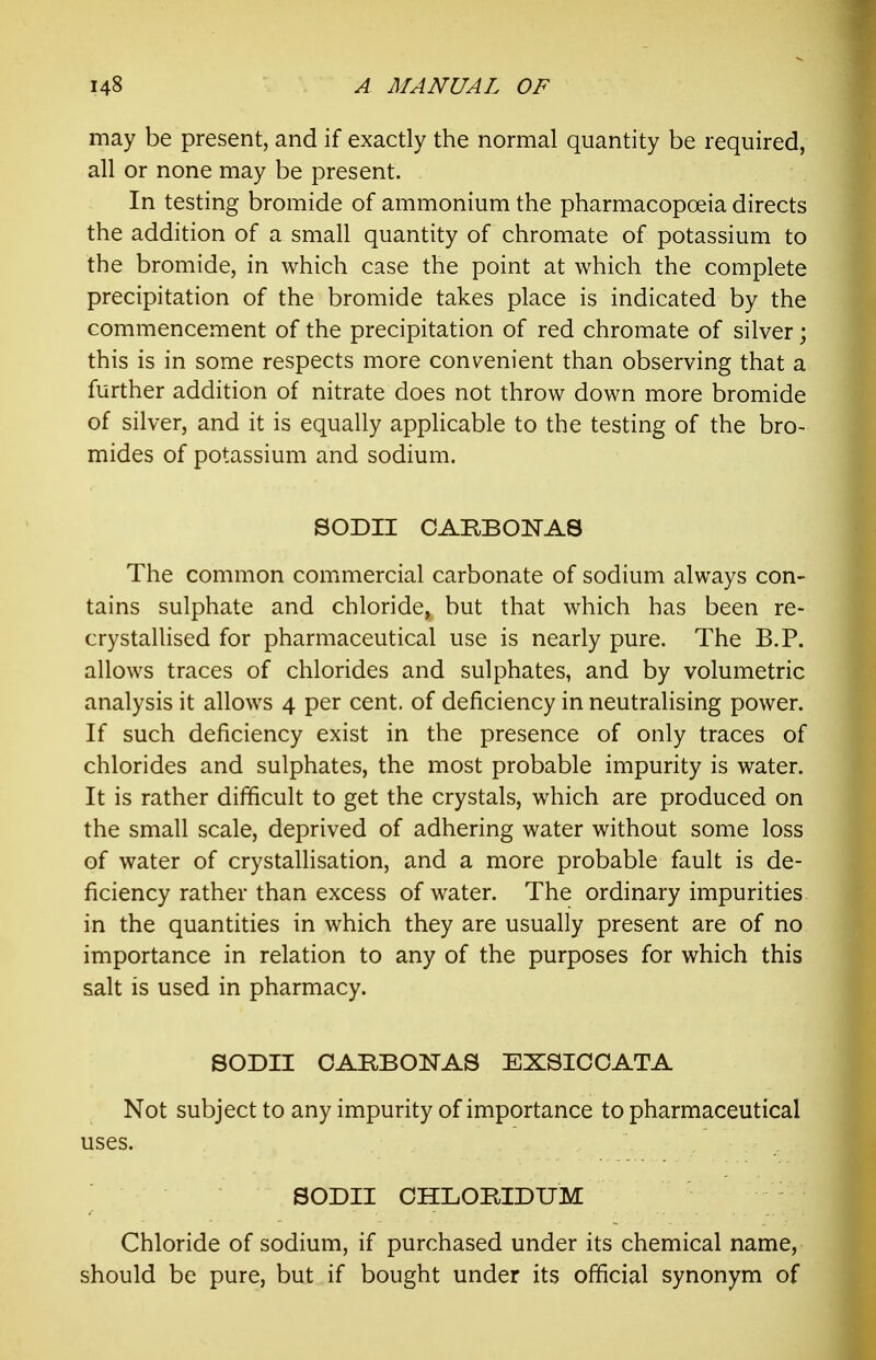 may be present, and if exactly the normal quantity be required, all or none may be present. In testing bromide of ammonium the pharmacopoeia directs the addition of a small quantity of chromate of potassium to the bromide, in which case the point at which the complete precipitation of the bromide takes place is indicated by the commencement of the precipitation of red chromate of silver; this is in some respects more conv^enient than observing that a further addition of nitrate does not throw down more bromide of silver, and it is equally applicable to the testing of the bro- mides of potassium and sodium. SODII OARBONAS The common commercial carbonate of sodium always con- tains sulphate and chloride, but that which has been re- cry stalUsed for pharmaceutical use is nearly pure. The B.P. allows traces of chlorides and sulphates, and by volumetric analysis it allows 4 per cent, of deficiency in neutralising power. If such deficiency exist in the presence of only traces of chlorides and sulphates, the most probable impurity is water. It is rather difficult to get the crystals, which are produced on the small scale, deprived of adhering water without some loss of water of crystallisation, and a more probable fault is de- ficiency rather than excess of water. The ordinary impurities in the quantities in which they are usually present are of no importance in relation to any of the purposes for which this salt is used in pharmacy. SODII OARBONAS EXSICCATA Not subject to any impurity of importance to pharmaceutical uses. SODII CHLORIDUM Chloride of sodium, if purchased under its chemical name, should be pure, but if bought under its official synonym of