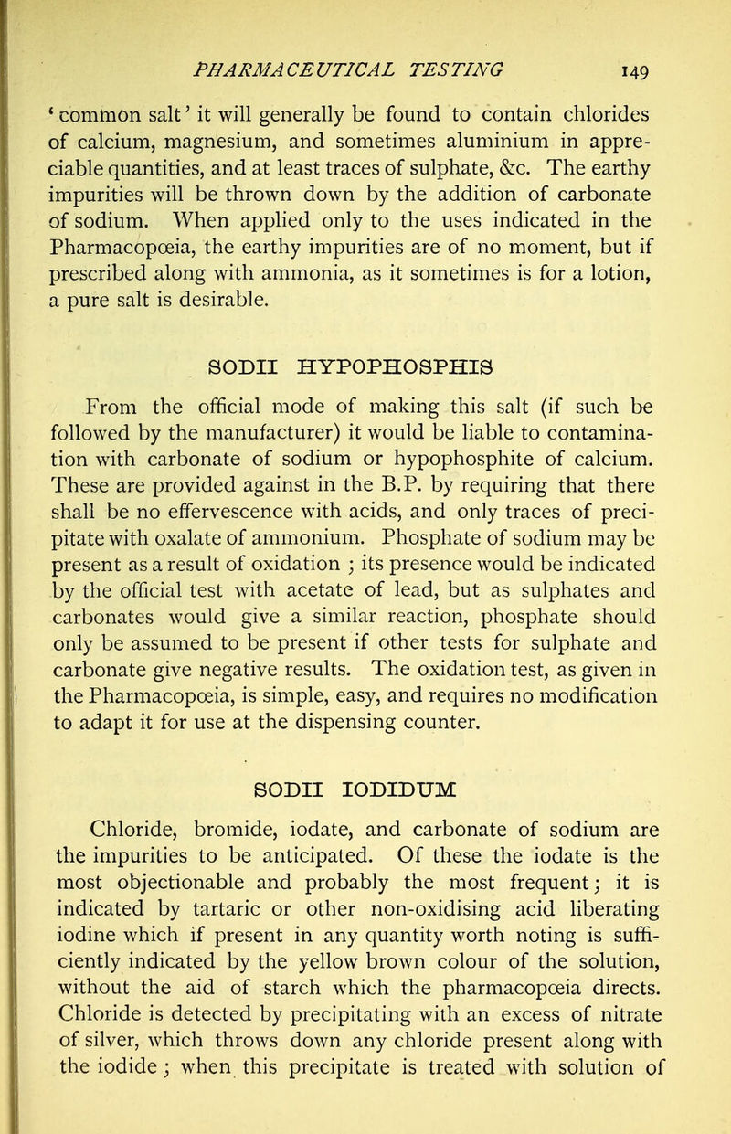 ' common salt' it will generally be found to contain chlorides of calcium, magnesium, and sometimes aluminium in appre- ciable quantities, and at least traces of sulphate, &c. The earthy impurities will be thrown down by the addition of carbonate of sodium. When applied only to the uses indicated in the Pharmacopoeia, the earthy impurities are of no moment, but if prescribed along with ammonia, as it sometimes is for a lotion, a pure salt is desirable. SODII HYPOPHOSPHIS From the official mode of making this salt (if such be followed by the manufacturer) it would be liable to contamina- tion with carbonate of sodium or hypophosphite of calcium. These are provided against in the B.P. by requiring that there shall be no effervescence with acids, and only traces of preci- pitate with oxalate of ammonium. Phosphate of sodium may be present as a result of oxidation ; its presence would be indicated by the official test with acetate of lead, but as sulphates and carbonates would give a similar reaction, phosphate should only be assumed to be present if other tests for sulphate and carbonate give negative results. The oxidation test, as given in the Pharmacopoeia, is simple, easy, and requires no modification to adapt it for use at the dispensing counter. SODII lODIDUM Chloride, bromide, iodate, and carbonate of sodium are the impurities to be anticipated. Of these the iodate is the most objectionable and probably the most frequent; it is indicated by tartaric or other non-oxidising acid liberating iodine which if present in any quantity worth noting is suffi- ciently indicated by the yellow brown colour of the solution, without the aid of starch which the pharmacopoeia directs. Chloride is detected by precipitating with an excess of nitrate of silver, which throws down any chloride present along with the iodide; when this precipitate is treated with solution of