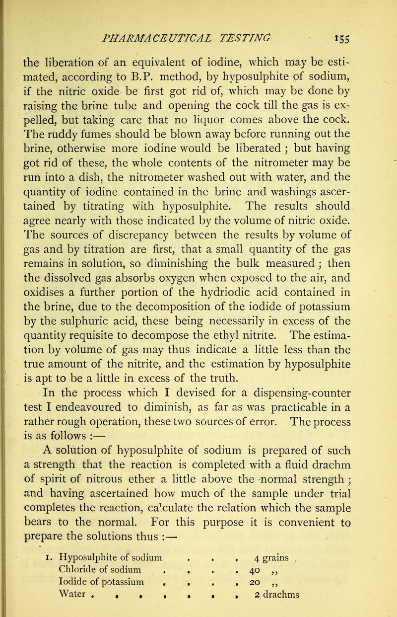 the liberation of an equivalent of iodine, which may be esti- mated, according to B.P. method, by hyposulphite of sodium, if the nitric oxide be first got rid of, which may be done by raising the brine tube and opening the cock till the gas is ex- pelled, but taking care that no liquor comes above the cock. The ruddy fumes should be blown away before running out the brine, otherwise more iodine would be liberated ; but having got rid of these, the whole contents of the nitrometer may be run into a dish, the nitrometer washed out with water, and the quantity of iodine contained in the brine and washings ascer- tained by titrating with hyposulphite. The results should, agree nearly with those indicated by the volume of nitric oxide. The sources of discrepancy between the results by volume of gas and by titration are first, that a small quantity of the gas remains in solution, so diminishing the bulk measured ; then the dissolved gas absorbs oxygen when exposed to the air, and oxidises a further portion of the hydriodic acid contained in the brine, due to the decomposition of the iodide of potassium by the sulphuric acid, these being necessarily in excess of the quantity requisite to decompose the ethyl nitrite. The estima- tion by volume of gas may thus indicate a little less than the true amount of the nitrite, and the estimation by hyposulphite is apt to be a little in excess of the truth. In the process which I devised for a dispensing-counter test I endeavoured to diminish, as far as was practicable in a rather rough operation, these two sources of error. The process is as follows :— A solution of hyposulphite of sodium is prepared of such a strength that the reaction is completed with a fluid drachm of spirit of nitrous ether a little above the -normal strength; and having ascertained how much of the sample under trial completes the reaction, calculate the relation which the sample bears to the normal. For this purpose it is convenient to prepare the solutions thus :—■ I. Hyposulphite of sodium Chloride of sodium Iodide of potassium Water , , , 4 grains . 20 „ 2 drachms