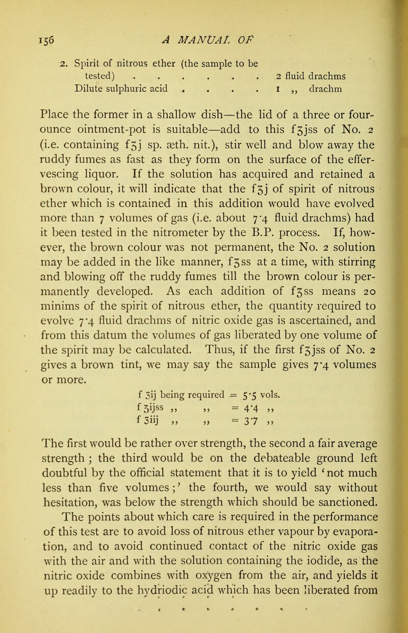 2. Spirit of nitrous ether (the sample to be tested) ...... Dihite sulphuric acid , . . . 2 fluid drachms I drachm Place the former in a shallow dish—the lid of a three or four- ounce ointment-pot is suitable—add to this fsjss of No. 2 (i.e. containing f5j sp. seth. nit.), stir well and blow away the ruddy fumes as fast as they form on the surface of the effer- vescing liquor. If the solution has acquired and retained a brown colour, it will indicate that the f5j of spirit of nitrous ether which is contained in this addition would have evolved more than 7 volumes of gas (i.e. about 7*4 fluid drachms) had it been tested in the nitrometer by the B.P. process. If, how- ever, the brown colour was not permanent, the No. 2 solution may be added in the hke manner, f5ss at a time, with stirring and blowing off the ruddy fumes till the brown colour is per- manently developed. As each addition of f5ss means 20 minims of the spirit of nitrous ether, the quantity required to evolve 7 4 fluid drachms of nitric oxide gas is ascertained, and from this datum the volumes of gas liberated by one volume of the spirit may be calculated. Thus, if the first f5jss of No. 2 gives a brown tint, we may say the sample gives 7*4 volumes or more. The first would be rather over strength, the second a fair average strength ; the third would be on the debateable ground left doubtful by the official statement that it is to yield ' not much less than five volumes ;' the fourth, we would say without hesitation, was below the strength which should be sanctioned. The points about which care is required in the performance of this test are to avoid loss of nitrous ether vapour by evapora- tion, and to avoid continued contact of the nitric oxide gas with the air and with the solution containing the iodide, as the nitric oxide combines with oxygen from the air, and yields it up readily to the hydriodic acid which has been liberated from f 3ij being required = 5*5 vols, f Sijss = 4*4 j» f 3iij ,j = 37 5»