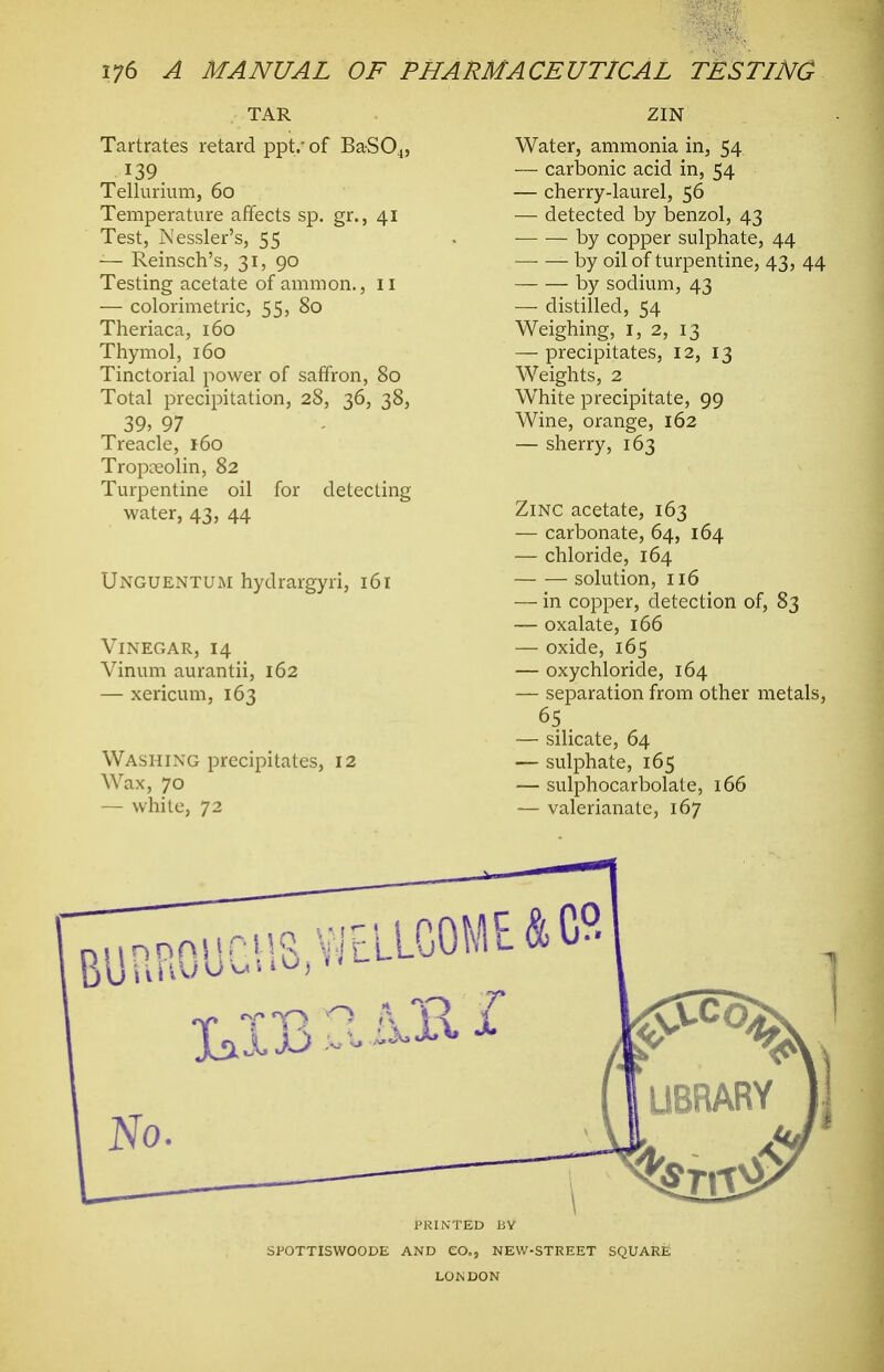 TAR Tartrates retard ppt.'of BaS04, 139. Tellurium, 60 Temperature affects sp. gr., 41 Test, Nessler's, 55 -— Reinsch's, 31, 90 Testing acetate of ammon., ii — colorimetric, 55, 80 Theriaca, 160 Thymol, 160 Tinctorial power of saffron, 80 Total precipitation, 28, 36, 38, 39, 97 Treacle, 160 Tropceolin, 82 Turpentine oil for detecting water, 43, 44 Unguentum hydrargyri, 161 Vinegar, 14 Vinum aurantii, 162 — xericum, 163 Washing precipitates, 12 Wax, 70 — white, 72 ZIN Water, ammonia in, 54 — carbonic acid in, 54 — cherry-laurel, 56 — detected by benzol, 43 by copper sulphate, 44 by oil of turpentine, 43, 44 by sodium, 43 — distilled, 54 Weighing, i, 2, 13 — precipitates, 12, 13 Weights, 2 White precipitate, 99 Wine, orange, 162 — sherry, 163 Zinc acetate, 163 — carbonate, 64, 164 — chloride, 164 solution, 116 — in copper, detection of, 83 — oxalate, 166 — oxide, 165 — oxychloride, 164 — separation from other metals, — silicate, 64 — sulphate, 165 — sulphocarbolate, 166 — valerianate, 167 PRINTED BY SPOTTISWOODE AND CO., NEW-STREET SQUARE LONDON