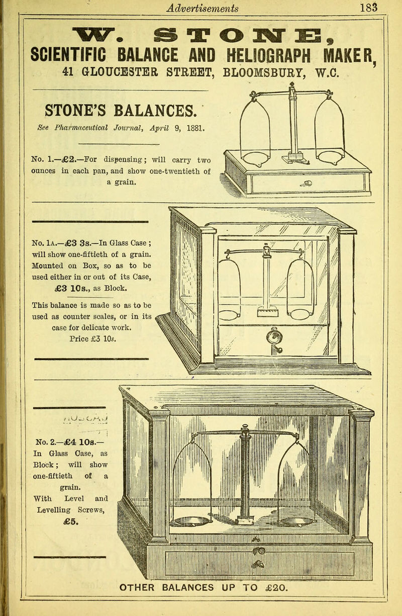 ga^ rgn ^ SCIENTIFIC BALANCE AND ttELioGRAPH MAKER, 41 GLOUCESTER STREET, BLOOMSBURY, W.C. STONE'S BALANCES. See Pharmaceutical Journal, April 9, 1881. No. 1.—ie2.—For dispensing; will carry two ounces in each pan, and show one-twentieth of a grain. No. lA.—£3 3 s.—In Glass Case ; will show one-fiftieth of a grain. Mounted on Box, so as to be used either in or out of its Case, £3 10s., as Block. This balance is made so as to be used as counter scales, or in its case for delicate work. Price £3 10*. No. 2.—£4 lOs.— In Glass Case, as Block; will show one-fiftieth of a grain. With Level and Levelling Screws, £5. OTHER BALANCES UP TO £20.