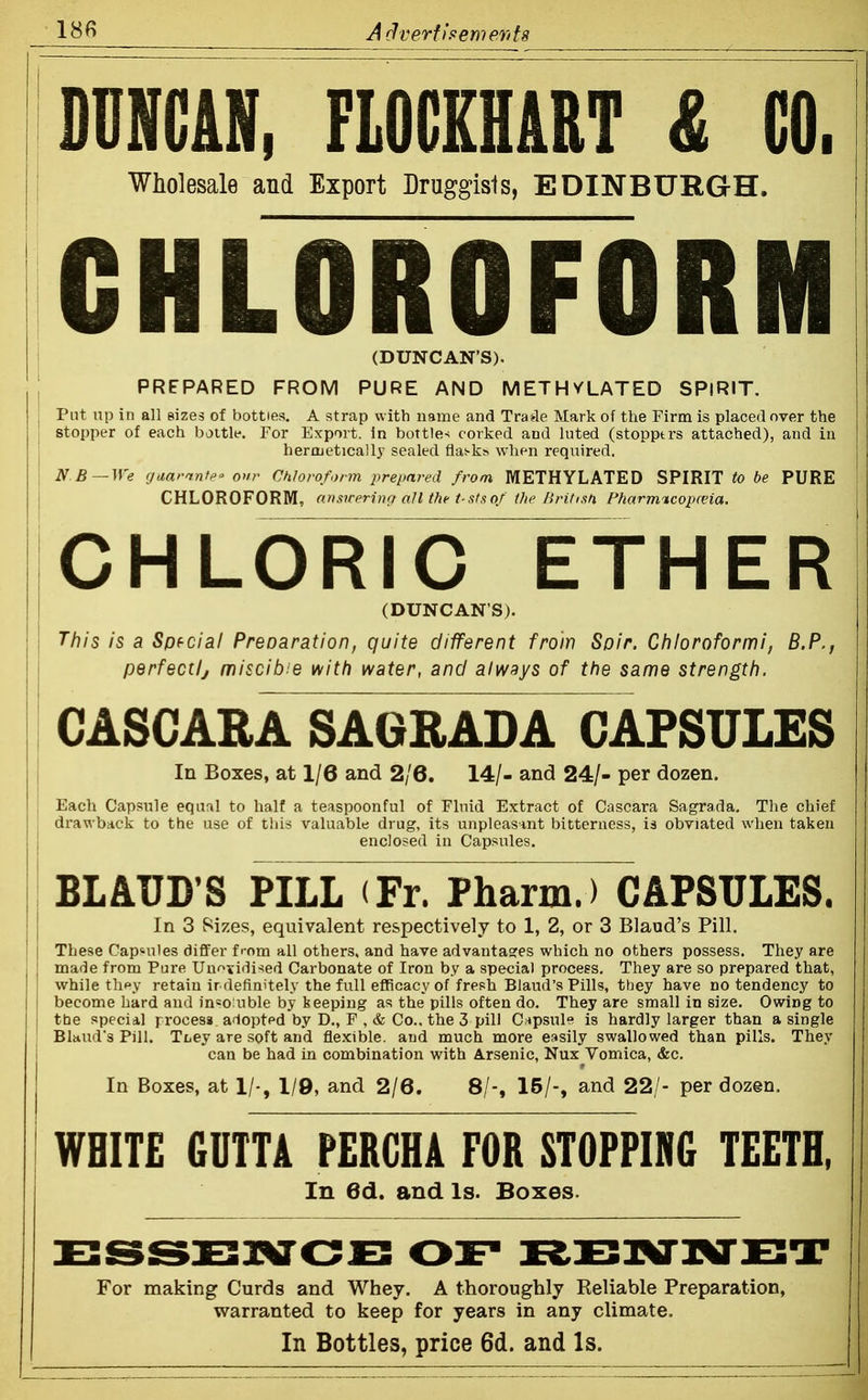 A d vert) demerit 8 mm, FLOCEHART £ CO. i Wholesale and Export Druggists, EDINBURGH. CHLOROFORM I (DUNCAN'S). I PREPARED FROM PURE AND METHVLATED SPIRIT. , Put up in all sizes of bottles, A strap with name and Trade Mark of the Firm is placed over the j stopper of each bottle. For Export, in bottle-* corked and luted (stoppers attached), and in j herojetically sealed fla^■k^ when reqiiired. N B~^ye cjaar-mfeo onr Chloroform prepared from METHYLATED SPIRIT to be PURE j CHLOROFORM, ansn-erinQ all the t-stsof the Britisn, Fharrmcopceia. CHLORIC ETHER (DUNCAN'S). This is a Spfcial Preoaration, quite different from Soir. Chloroformi, B.P., perfectlj miscibie with water, and always of ttie same strength. CASGARA SAGRADA CAPSULES j In Boxes, at 1/6 and 2/6. 14/- and 24/- per dozen. Each Capsule equal to half a teaspoonful of Fluid Extract of Cascara Sagrada, The chief j drawback to the use of this valuable drug, its unpleasant bitterness, is obviated when taken enclosed in Capsules. BLATJD'S PILL (Fr. Pharm.) CAPSULES. In 3 Sizes, equivalent respectively to 1, 2, or 3 Blaud's Pill. These Capsules differ f'-om all others, and have advantasres which no others possess. They are made from Pure Unovidi'^ed Carbonate of Iron by a special procegs. They are so prepared that, while tlipy retain ir definitely the full efficacy of fresh Blaud's Pills, tbey have no tendency to become hard and in^o uble by keeping as the pills often do. They are small in size. Owing to the special jrrocess adopted by D., F , & Co.. the 3 piU Cfipsule is hardly larger than a single Blaud's Pill. TLey are soft and flexible, and much more easily swallowed than pills. They can be had in combination with Arsenic, Nux Vomica, &c. In Boxes, at 1/-, 1/9, and 2/6. 8/-, 15/-, and 22/- per dozen. WHITE 6UTTA FERCHA FOR STOPPING TEETH, In 6d. and Is. Boxes. For making Curds and Whey. A thoroughly Reliable Preparation, warranted to keep for years in any climate. In Bottles, price 6d. and Is.