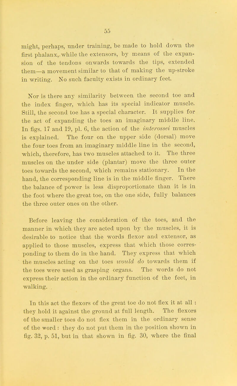 DO might, perhaps, under training, be made to hold down the first phalanx,, while the extensors, by means of the expan- sion of the tendons onwards towards the tips, extended them—a movement similar to that of making the iip-stroke in writing. No such faculty exists in ordinary feet. Nor is there any similarity between the second toe and the index finger, which has its special indicator muscle. Still, the second toe has a special character. It supplies for the act of expanding the toes an imaginary middle line. In figs. 17 and 19, pi. 6, the action of the interossei muscles is explained. The four on the upper side (dorsal) move the four toes from an imaginary middle line in the second, which, therefore, has two muscles attached to it. The three muscles on the under side (plantar) move the three outer toes towards the second, which remains stationary. In the hand, the corresponding line is in the middle finger. There the balance of power is less disproportionate than it is in the foot where the great toe, on the one side, fully balances the three outer ones on the other. Before leaving the consideration of the toes, and the manner in which they are acted upon by the muscles, it is desirable to notice that the words flexor and extensor, as applied to those muscles, express that which those corres- ponding to them do in the hand. They express that which the muscles acting on the toes ivould do towards them if the toes were used as grasping organs. The words do not express their action in the ordinary function of the feet, in walking. . In this act the flexors of the great toe do not flex it at all : they hold it against the ground at full length. The flexors of the smaller toes do not flex them in the ordinary sense of the word: they do not put them in the position shown in fig. 32, p. 51, but in that shown in fig. 30, where the final