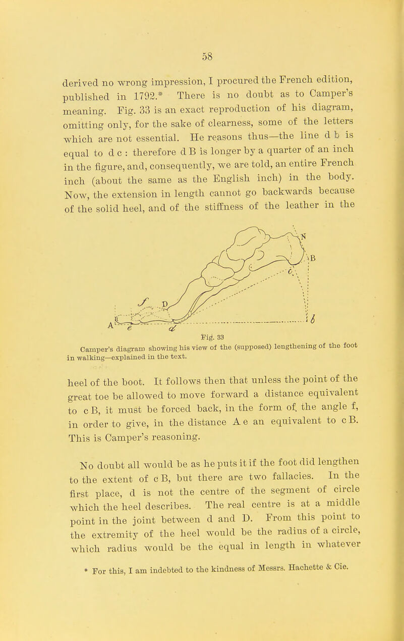 derived no wrong impression, I procured the French edition, published in 1792.* There is no doubt as to Camper's meaning. Fig. 3B is an exact reproduction of his diagram, omitting only, for the sake of clearness, some of the letters which are not essential. He reasons thus—the line d b is equal to d c : therefore d B is longer by a quarter of an inch in the figure, and, consequently, we are told, an entire French inch (about the same as the English inch) in the body. Now, the extension in length cannot go backwards because of the solid heel, and of the stifEness of the leather in the Vig. 33 Camper's diagram showing his view of the (supposed) lengthening of the foot in walking—explained in the text. heel of the boot. It follows then that unless the point of the great toe be allowed to move forward a distance equivalent to c B, it must be forced back, in the form of. the angle f, in order to give, in the distance A e an equivalent to c B. This is Camper's reasoning. No doubt all would be as he puts it if the foot did lengthen to the extent of c B, but there are two fallacies. In the first place, d is not the centre of the segment of circle which the heel describes. The real centre is at a middle point in the joint between d and D. From this point to the extremity of the heel would be the radius of a circle, which radius would be the equal in length in whatever * For this, I am indebted to the kindness of Messrs. Hachette & Cie.