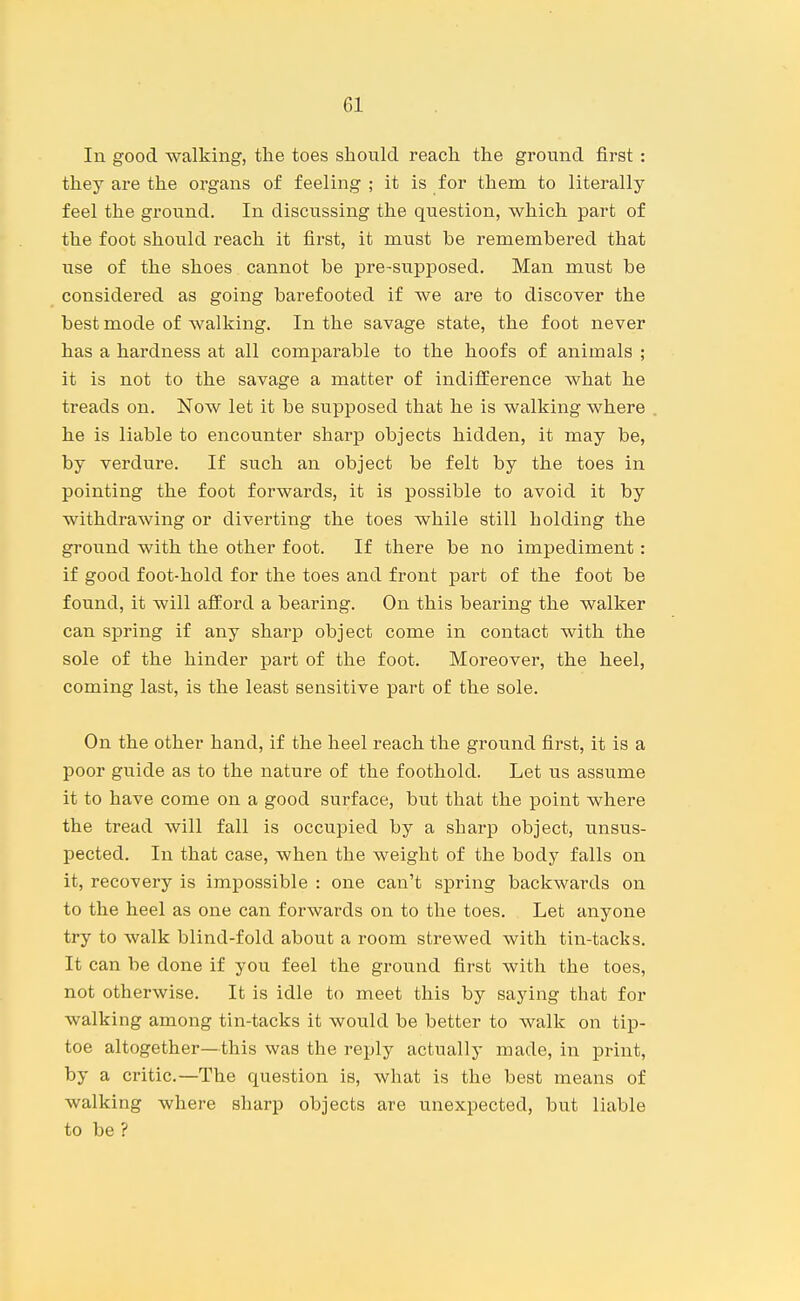In good walking, the toes should reach the ground first : they are the organs of feeling ; it is for them to literally feel the ground. In discussing the question, which part of the foot should reach it first, it must be remembered that use of the shoes cannot be pre-supposed. Man must be considered as going barefooted if we are to discover the best mode of walking. In the savage state, the foot never has a hardness at all comparable to the hoofs of animals ; it is not to the savage a matter of indifference what he treads on. Now let it be supposed that he is walking where he is liable to encounter sharp objects hidden, it may be, by verdure. If such an object be felt by the toes in pointing the foot forwards, it is possible to avoid it by withdrawing or diverting the toes while still holding the ground with the other foot. If there be no impediment: if good foot-hold for the toes and front part of the foot be found, it will afford a bearing. On this bearing the walker can spring if any sharp object come in contact with the sole of the hinder part of the foot. Moreover, the heel, coming last, is the least sensitive part of the sole. On the other hand, if the heel reach the ground first, it is a poor guide as to the nature of the foothold. Let us assume it to have come on a good surface, but that the point where the tread will fall is occupied by a sharp object, unsus- pected. In that case, when the weight of the body falls on it, recovery is impossible : one can't spring backwards on to the heel as one can forwards on to the toes. Let anyone try to walk blind-fold about a room strewed with tin-tacks. It can be done if you feel the ground first with the toes, not otherwise. It is idle to meet this by saying that for walking among tin-tacks it would be better to walk on tip- toe altogether—this was the reply actually made, in print, by a critic.—The question is, what is the best means of walking where sharp objects are unexpected, but liable to be ?