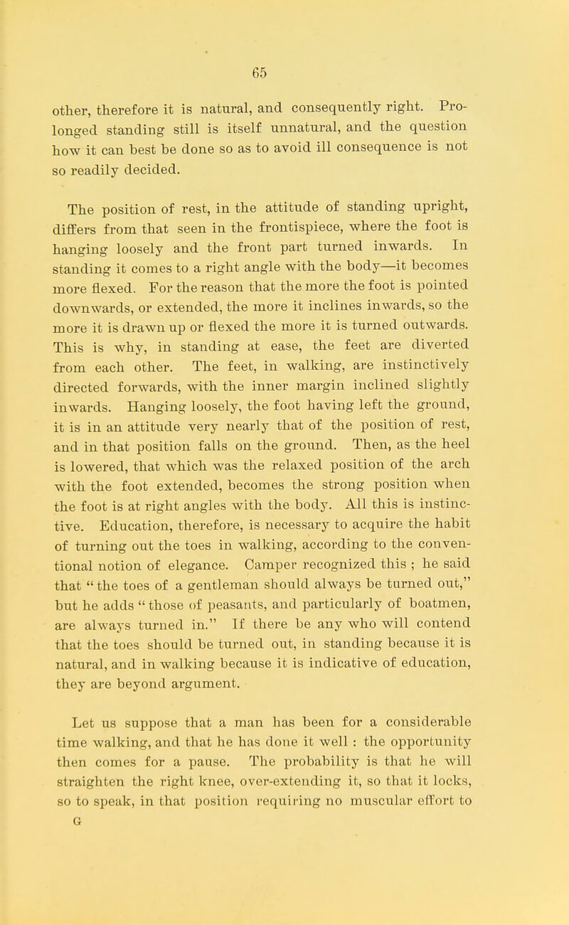 other, therefore it is natural, and consequently right. Pro- longed standing still is itself unnatural, and the question how it can best be done so as to avoid ill consequence is not so readily decided. The position of rest, in the attitude of standing upright, differs from that seen in the frontispiece, where the foot is hanging loosely and the front part turned inwards. In standing it comes to a right angle with the body—it becomes more flexed. For the reason that the more the foot is pointed downwards, or extended, the more it inclines inwards, so the more it is drawn up or flexed the more it is turned outwards. This is why, in standing at ease, the feet are diverted from each other. The feet, in walking, are instinctively directed forwards, with the inner margin inclined slightly inwards. Hanging loosely, the foot having left the ground, it is in an attitude very nearly that of the position of rest, and in that position falls on the ground. Then, as the heel is lowered, that which was the relaxed position of the arch with the foot extended, becomes the strong position when the foot is at right angles with the body. All this is instinc- tive. Education, therefore, is necessary to acquire the habit of turning out the toes in walking, according to the conven- tional notion of elegance. Camper recognized this ; he said that  the toes of a gentleman should always be turned out, but he adds  those of peasants, and particularly of boatmen, are always turned in. If there be any who will contend that the toes should be turned out, in standing because it is natural, and in walking because it is indicative of education, they are beyond argument. Let us suppose that a man has been for a considerable time walking, and that he has done it well : the opportunity then comes for a pause. The probability is that he will straighten the right knee, over-extending it, so that it locks, so to speak, in that position requiring no muscular effort to G