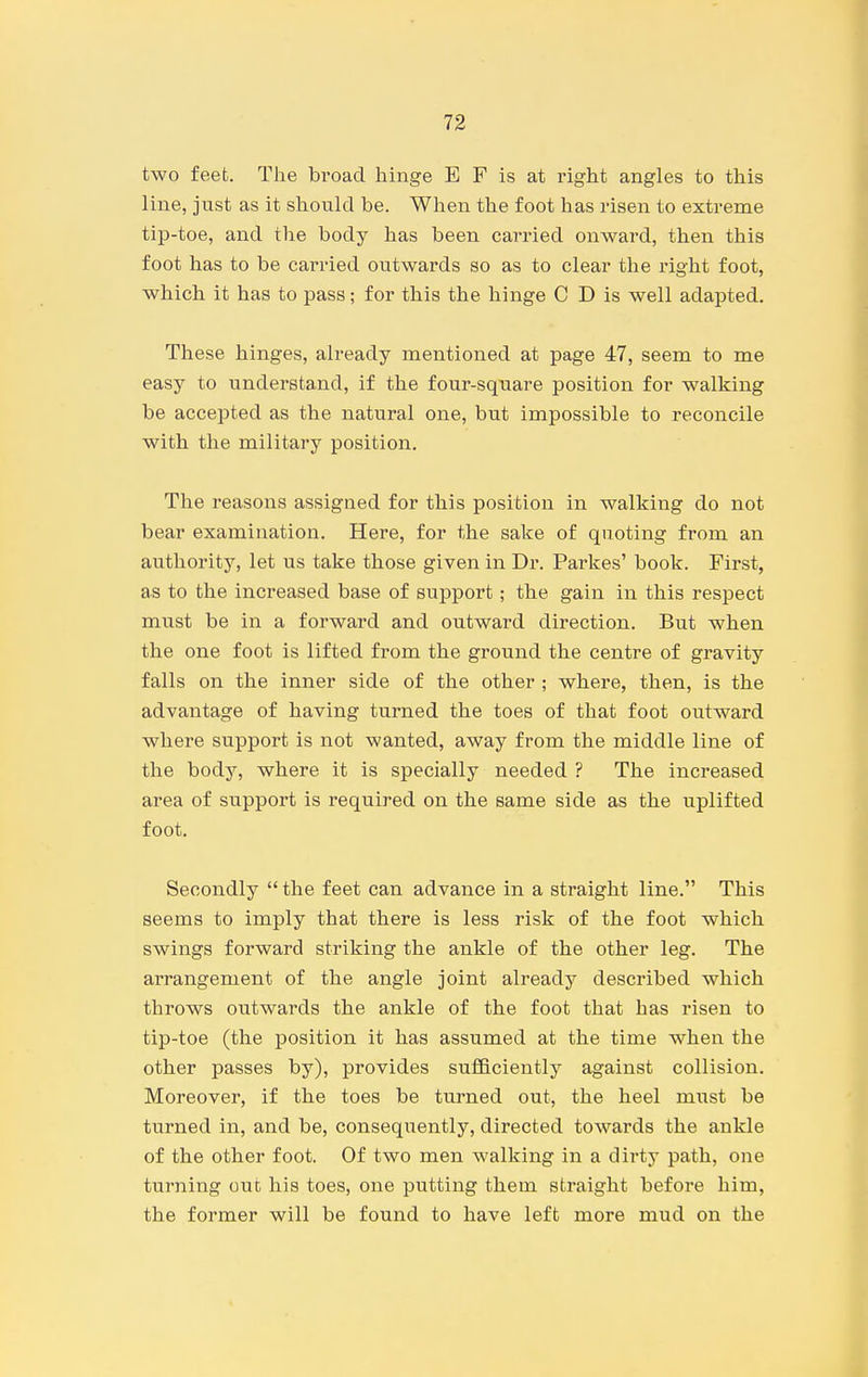 two feet. The broad hinge E F is at I'ight angles to this line, just as it should be. When the foot has risen to extreme tip-toe, and the body has been carried onward, then this foot has to be carried outwards so as to clear the right foot, which it has to pass; for this the hinge C D is well adapted. These hinges, already mentioned at page 47, seem to me easy to understand, if the four-sqiiare position for walking be accepted as the natural one, but impossible to reconcile with the military position. The reasons assigned for this position in walking do not bear examination. Here, for the sake of quoting from an authority, let us take those given in Dr. Parkes' book. First, as to the increased base of support; the gain in this respect must be in a forward and outward direction. But when the one foot is lifted from the ground the centre of gravity falls on the inner side of the other ; where, then, is the advantage of having turned the toes of that foot outward where support is not wanted, away from the middle line of the body, where it is specially needed ? The increased area of support is required on the same side as the uplifted foot. Secondly  the feet can advance in a straight line. This seems to imply that there is less risk of the foot which swings forward striking the ankle of the other leg. The arrangement of the angle joint already described which throws outwards the ankle of the foot that has risen to tip-toe (the position it has assumed at the time when the other passes by), provides suflBciently against collision. Moreover, if the toes be turned out, the heel must be turned in, and be, consequently, directed towards the ankle of the other foot. Of two men walking in a dirty path, one turning out his toes, one putting them straight before him, the former will be found to have left more mud on the
