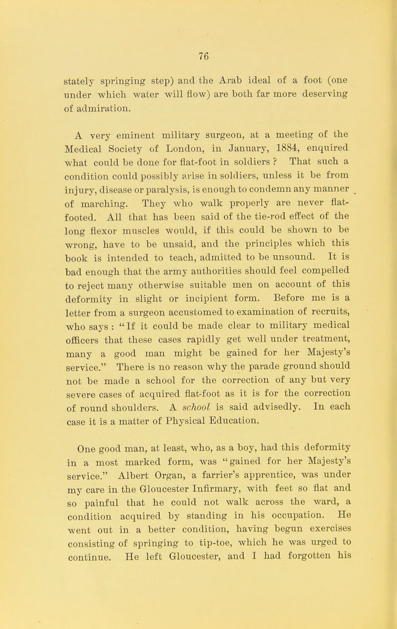 stately springing step) and the Arab ideal of a foot (one under which water will flow) are both far more deserving of admiration. A very eminent military surgeon, at a meeting of the Medical Society of London, in January, 1884, enquired what could be done for flat-foot in soldiers ? That such a condition could possibly arise in soldiers, unless it be from injury, disease or paralysis, is enough to condemn any manner of marching. They who walk properly are never flat- footed. All that has been said of the tie-rod effect of the long flexor muscles would, if this could be shown to be wrong, have to be unsaid, and the principles which this book is intended to teach, admitted to be unsound. It is bad enough that the army authorities should feel compelled to reject many otherwise suitable men on account of this deformity in slight or incipient form. Before me is a letter from a surgeon accustomed to examination of recruits, who says :  If it could be made clear to military medical officers that these cases rapidly get well under treatment, many a good man might be gained for her Majesty's service. There is no reason why the parade ground should not be made a school for the correction of any but very severe cases of acquired flat-foot as it is for the correction of round shoulders. A school is said advisedly. In each case it is a matter of Physical Education. One good man, at least, who, as a boy, had this deformity in a most marked form, was gained for her Majesty's service. Albert Organ, a farrier's apprentice, was under my care in the Gloucester Infirmary, with feet so flat and so painful that he could not walk across the ward, a condition acquired by standing in his occupation. He went out in a better condition, having begun exercises consisting of springing to tip-toe, which he was urged to continue. He left Gloucester, and I had forgotten his