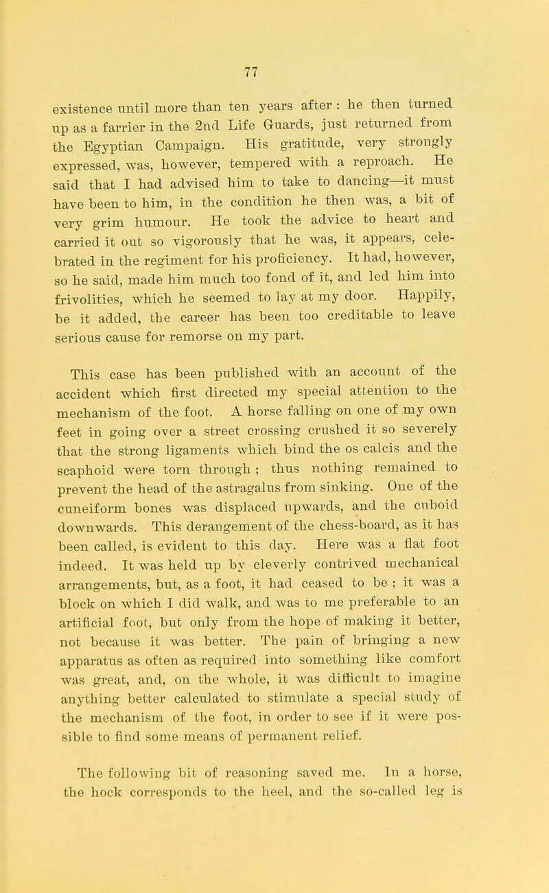 existence until more than ten years after : he then turned up as a farrier in the 2nd Life Guards, just returned from the Egyptian Campaign. His gratitude, very strongly expressed, was, however, tempered with a reproach. He said that I had advised him to take to dancing—it must have been to him, in the condition he then was, a bit of very grim humour. He took the advice to heart and carried it out so vigorously that he was, it appears, cele- brated in the regiment for his proficiency. It had, however, so he said, made him much too fond of it, and led him into frivolities, which he seemed to lay at my door. Happily, be it added, the career has been too creditable to leave serious caiise for remorse on my part. This case has been published with an account of the accident which first directed my special attention to the mechanism of the foot. A horse falling on one of my own feet in going over a street crossing crushed it so severely that the strong ligaments which bind the os calcis and the scaphoid were torn through ; thus nothing remained to prevent the head of the astragalus from sinking. One of the cuneiform bones was displaced upwards, and the cuboid downwards. This derangement of the chess-board, as it has been called, is evident to this day. Here was a flat foot indeed. It was held up by cleverly contrived mechanical arrangements, but, as a foot, it had ceased to be ; it was a block on which I did walk, and was to me preferable to an artificial foot, but only from the hope of making it better, not because it was better. The pain of bringing a new apparatus as often as required into something like comfort was great, and, on the whole, it was difficult to imagine anything better calculated to stimulate a special study of the mechanism of the foot, in order to see if it were pos- sible to find some means of permanent relief. The following bit of reasoning saved me. In a horse, the hock corresponds to the heel, and the so-called leg is