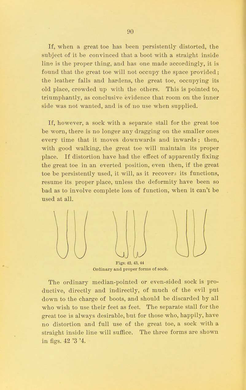 If, when a great toe has been persistently distorted, the subject of it be convinced that a boot with a straight inside line is the proper thing, and has one made accordingly, it is found that the great toe will not occupy the space provided; the leather falls and hardens, the great toe, occupying its old place, crowded up with the others. This is pointed to, triumphantly, as conclusive evidence that room on the inner side was not wanted, and is of no use when supplied. If, however, a sock with a separate stall for the great toe be worn, there is no longer any dragging on the smaller ones every time that it moves downwards and inwards ; then, with good walking, the great toe will maintain its proper place. If distortion have had the effect of apparently fixing the great toe in an everted position, even then, if the great toe be persistently used, it will, as it recovers its functions, resume its. proper place, unless the deformity have been so bad as to involve complete loss of function, when it can't be used at all. Figs; 42, 43, 44 Ordinary and proper forms of sock. The ordinary median-pointed or even-sided sock is pro- ductive, directly and indirectly, of much of the evil put down to the charge of boots, and should be discarded by all who wish to use their feet as feet. The separate stall for the great toe is always desirable, but for those who, happily, have no distortion and full use of the great toe, a sock with a straight inside line will suffice. The three forms are shown in figs. 42 '3 '4.