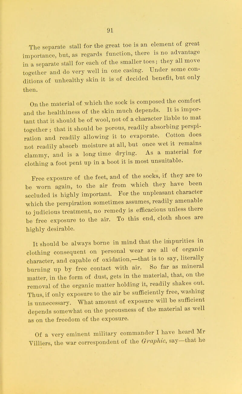 The separate stall for the great toe is an element of great importance, but, as regards function, there is no advantage in a separate stall for each of the smaller toes; they all move together and do very well in one casing. Under some con- ditions of unhealthy skin it is of decided benefit, but only then. On the material of which the sock is composed the comfort and the healthiness of the skin much depends. It is impor- tant that it should be of wool, not of a character liable to mat together ; that it should be porous, readily absorbing perspi- ration and readily allowing it to evaporate. Cotton does not readily absorb moisture at all, but once wet it remains clammy, and is a long time drying. As a material for clothing a foot pent up in a boot it is most unsuitable. Free exposure of the feet, and of the socks, if they are to be worn again, to the air from which they have been secluded is highly important. For the unpleasant character which the perspiration sometimes assumes, readily amenable to judicious treatment, no remedy is efacacious unless there be free exposure to the air. To this end, cloth shoes are highly desirable. It should be always borne in mind that the impurities in clothing consequent on personal wear are all of organic character, and capable of oxidation,—that is to say, literally burning up by free contact with air. So far as mineral matter, in the form of dust, gets in the material, that, on the removal of the organic matter holding it, readily shakes out. Thus, if only exposure to the air be suflaciently free, washing is unnecessary. What amount of exposure will be sufBcient depends somewhat on the porousness of the material as well as on the freedom of the exposure. Of a very eminent military commander I have heard Mr Villiers, the war correspondent of the Graphic, say—that he