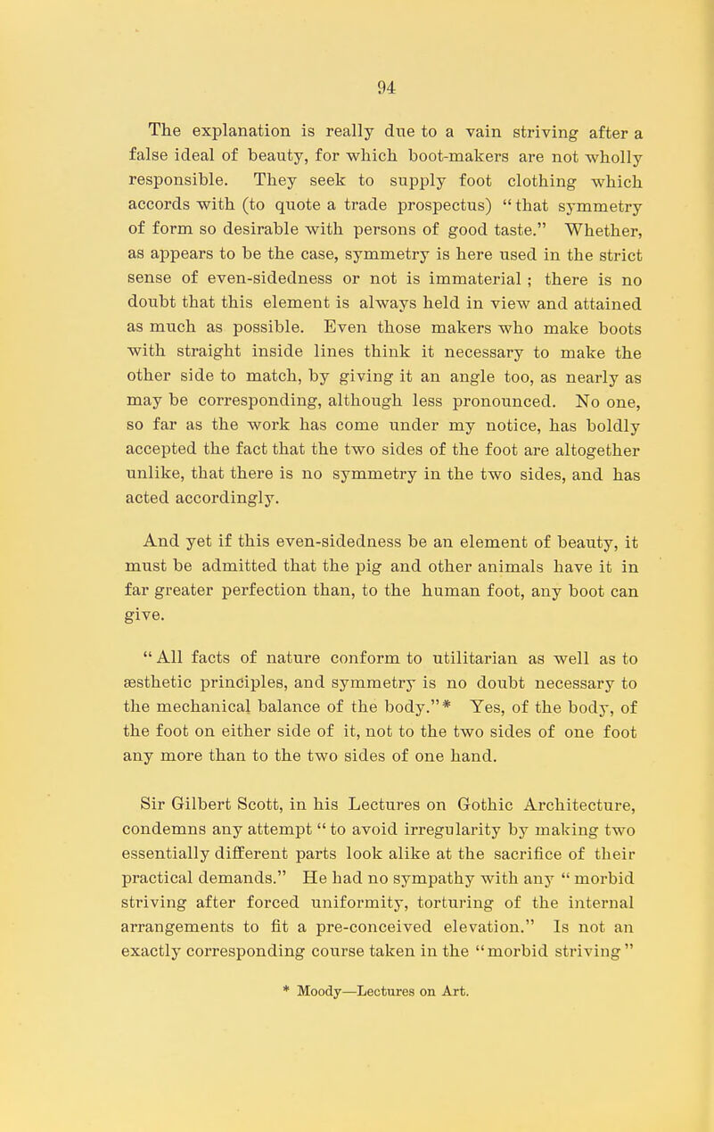 The explanation is really due to a vain striving after a false ideal of beauty, for which boot-makers are not wholly responsible. They seek to supply foot clothing which accords with (to quote a trade prospectus)  that symmetry of form so desirable with persons of good taste. Whether, as appears to be the case, symmetry is here used in the strict sense of even-sidedness or not is immaterial ; there is no doubt that this element is always held in view and attained as much as possible. Even those makers who make boots with straight inside lines think it necessary to make the other side to match, by giving it an angle too, as nearly as may be corresponding, although less pronounced. No one, so far as the work has come under my notice, has boldly accepted the fact that the two sides of the foot are altogether unlike, that there is no symmetry in the two sides, and has acted accordingly. And yet if this even-sidedness be an element of beauty, it must be admitted that the pig and other animals have it in far greater perfection than, to the human foot, any boot can give.  All facts of nature conform to utilitarian as well as to aesthetic principles, and symmetry is no doubt necessary to the mechanical balance of the body.* Yes, of the body, of the foot on either side of it, not to the two sides of one foot any more than to the two sides of one hand. Sir Gilbert Scott, in his Lectures on Gothic Architecture, condemns any attempt to avoid irregularity by making two essentially different parts look alike at the sacrifice of their practical demands. He had no sympathy with any  morbid striving after forced uniformity, torturing of the internal arrangements to fit a pre-conceived elevation. Is not an exactly corresponding course taken in the morbid striving * Moody—Lectures on Art.