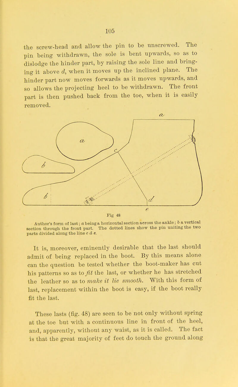 the screw-head and allow the pin to be unscrewed. The pin being withdrawn, the sole is bent upwards, so as to dislodge the hinder part, by raising the sole line and bring- ing it above d, when it moves up the inclined plane. The hinder part now moves forwards as it moves upwards, and so allows the projecting heel to be withdrawn. The front part is then pushed back from the toe, when it is easily removed. Author's form of last; a being a horizontal section across the ankle; 6 a vertical section through the front part. The dotted Unes show the pin uniting the two parts divided along the line c d e. It is, moreover, eminently desirable that the last should admit of being replaced in the boot. By this means alone can the question be tested whether the boot-maker has cut his patterns so as to fit the last, or whether he has stretched the leather so as to make it lie smooth. With this form of last, replacement within the boot is easy, if the boot really fit the last. These lasts (fig. 48) are seen to be not only without spring at the toe but with a continuous line in front of the heel, and, apparently, without any waist, as it is called. The fact is that the great majority of feet do touch the ground along e Fig 48