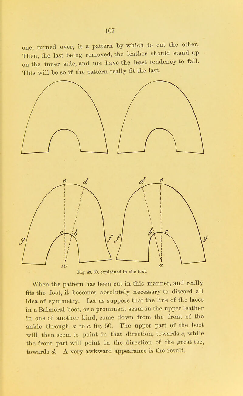 one, turned over, is a pattern by which to cut the other. Then, the last being removed, the leather should stand up on the inner side, and not have the least tendency to fall. This will be so if the pattern really fit the last. Fig. 49, 50, explained in the text. When the pattern has been cut in this manner, and really fits the foot, it becomes absolutely necessary to discard all idea of symmetry. Let us suppose that the line of the laces in a Balmoral boot, or a prominent seam in the upper leather in one of another kind, come down from the front of the ankle through a to c, fig. 50. The upper part of the boot will then seem to point in that direction, towards e, while the front part will point in the direction of the great toe, towards d. A very awkward appearance is the result.