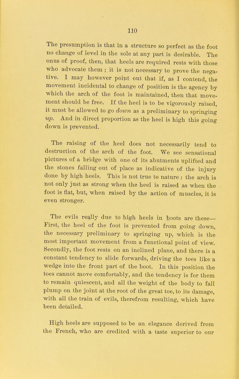 The presumption is that in a structure so perfect as the foot no change of level in the sole at any part is desirable. The onus of proof, then, that heels are required rests with those who advocate them ; it is not necessary to prove the nega- tive. I may however point out that if, as I contend, the movement incidental to change of position is the agency by which the arch of the foot is maintained, then that move- ment should be free. If the heel is to be vigorously raised, it must be allowed to go down as a preliminary to springing up. And in direct proportion as the heel is high this going down is prevented. The raising of the heel does not necessarily tend to destruction of the arch of the foot. We see sensational pictures of a bridge with one of its abutments uplifted and the stones falling out of place as indicative of the injury done by high heels. This is not true to nature : the arch is not only just as strong when the heel is raised as when the foot is flat, but, when raised by the action of muscles, it is even stronger. The evils re2^\\j due to high heels in boots are these— First, the heel of the foot is prevented from going down, the necessary preliminary to springing up, which is the most important movement from a functional point of view. Secondly, the foot rests on an inclined plane, and there is a constant tendency to slide forwards, driving the toes like a wedge into the front part of the boot. In this position the toes cannot move comfortably, and the tendency is for them to remain quiescent, and all the weight of the body to fall plump on the joint at the root of the great toe, to its damage, with all the train of evils, therefrom resulting, which have been detailed. High heels are supposed to be an elegance derived from the French, who are credited with a taste superior to our