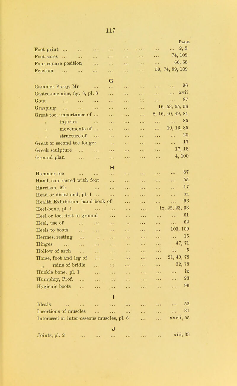 Page Foot-print 2, 9 Foot-sores 74,109 Four-square position ... ... ... ••■ ••• 66,68 Friction 59, 74, 89, 109 G Gambier Parry, Mr 96 Gastro-cnemius, fig. 8, pi. 3 xvii Gout ••• 87 Grasping 16, 53, 55, 56 Great toe, importance of 8, 16, 40, 49, 84 II injuries ... ... ... ■•• 85 II movements of... ... ... ... ••• 10, 13, 85 I, structure of ... ... ... ... ••• ••• 20 Great or second toe longer .. .. 17 Greek sculpture 17, 18 Ground-plan 4, 100 H Hammer-toe ... ... ... ••• •■• ••• ••• 87 Hand, contrasted witli foot ... ... ... ... ... 55 Harrison, Mr . 17 Head or distal end, pi. 1 xi Health Exhibition, hand-book of 96 Heel-bone, pi. 1 ix, 22, 23, 33 Heel or toe, first to ground 61 Heel, use of ... ..; ... 62 Heels to boots 103, 109 Hermes, resting ... .. 15 Hinges 47, 71 Hollow of arch 5 Horse, foot and leg of 21, 40, 78 „ reins of bridle ... ... ... ••• 32,78 Huckle bone, pi. 1 Humphry, Prof. ... ... ... ... ••• 23 Hygienic boots 96 I Ideals 52 Insertions of muscles ... ... ... ... ... ... 31 Interossei or inter-osseous muscles, pi. 6 xxvii, 55 J Joints, pi. 2 xiii, 33