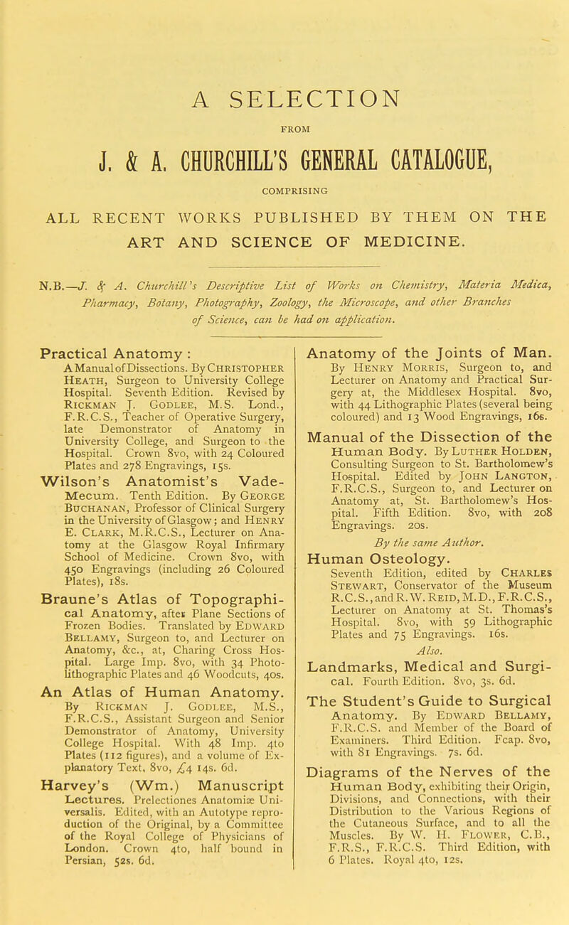 A SELECTION FROM J. k A. CHURCHILL'S GENERAL CATALOGUE, COMPRISING ALL RECENT WORKS PUBLISHED BY THEM ON THE ART AND SCIENCE OF MEDICINE. N.B.—J. Sf A. ChurchilVs Descriptive List of Works on Chemistry, Materia Medica, Pharmacy, Botany, Photography, Zoology, the Microscope, and otiier Branches of Science, can be had on application. Practical Anatomy : A Manual of Dissections. By Christopher Heath, Surgeon to University College Hospital. Seventh Edition. Revised by RiCKMAN J. GoDLEE, M.S. Lond., F.R.C.S., Teacher of Operative Surgery, late Demonstrator of Anatomy in University College, and Surgeon to the Hospital. Crown 8vo, with 24 Coloured Plates and 278 Engravings, 15s. Wilson's Anatomist's Vade- Mecum. Tenth Edition. By George Buchanan, Professor of Clinical Surgery in the University of Glasgow; and Henry E. Clark, M.R.C.S., Lecturer on Ana- tomy at the Glasgow Royal Infirmary School of Medicine. Crown 8vo, with 450 Engravings (including 26 Coloured Plates), i8s. Braune's Atlas of Topographi- cal Anatomy, aftei; Plane Sections of Frozen Bodies. Translated by Edward Bellamy, Surgeon to, and Lecturer on Anatomy, &c., at. Charing Cross Hos- pital. Large Imp. 8vo, with 34 Photo- lithographic Plates and 46 Woodcuts, 40s. An Atlas of Human Anatomy. By RiCKMAN J. Godlee, M.S., F. R.C.S., Assistant Surgeon and Senior Demonstrator of Anatomy, University College Hospital. With 48 Imp. 410 Plates (112 figures), and a volume of Ex- planatory Text, Svo, £/i, 14s. 6d. Harvey's (Wm.) Manuscript Lectures. Prelectiones Anatomix Uni- versalis. Edited, with an Autotype repro- duction of the Original, by a Committee of the Royal College of Physicians of London. Crown 4to, half bound in Persian, 52s. 6d. Anatomy of the Joints of Man. By Henry Morris, Surgeon to, and Lecturer on Anatomy and Practical Sur- gery at, the Middlesex Hospital. Svo, with 44 Lithographic Plates (several being coloured) and 13 Wood Engravings, 16s. Manual of the Dissection of the Human Body. By Luther Holden, Consulting Surgeon to St. Bartholomew's Hospital. Edited by John Langton, F.R.C.S., Surgeon to, and Lecturer on Anatomy at, St. Bartholomew's Hos- pital. Fifth Edition. Svo, with 208 Engravings. 20s. By the same Atithor. Human Osteology. Seventh Edition, edited by CHARLES Stewart, Conservator of the Museum R.C.S.,andR.W.REiD,M.D.,r.R.C.S., Lecturer on Anatomy at St. Thomas's Hospital. Svo, with 59 Lithographic Plates and 75 Engravings. i5s. Also. Landmarks, Medical and Surgi- cal. Fourth Edition. Svo, 3s. 6d. The Student's Guide to Surgical Anatomy. By Edward Bellamy, F.R.C.S. and Member of the Board of Examiners. Third Edition. Fcap. Svo, with Si Engravings. 7s. 6d. Diagrams of the Nerves of the Human Body, exhibiting theij: Origin, Divisions, and Connections, with their Distribution to the Various Regions of the Cutaneous Surface, and to all the Muscles. By W. H. Flower, C.B., F.R.S., F.R.C.S. Third Edition, with 6 Plates. Royal 4to, I2s.