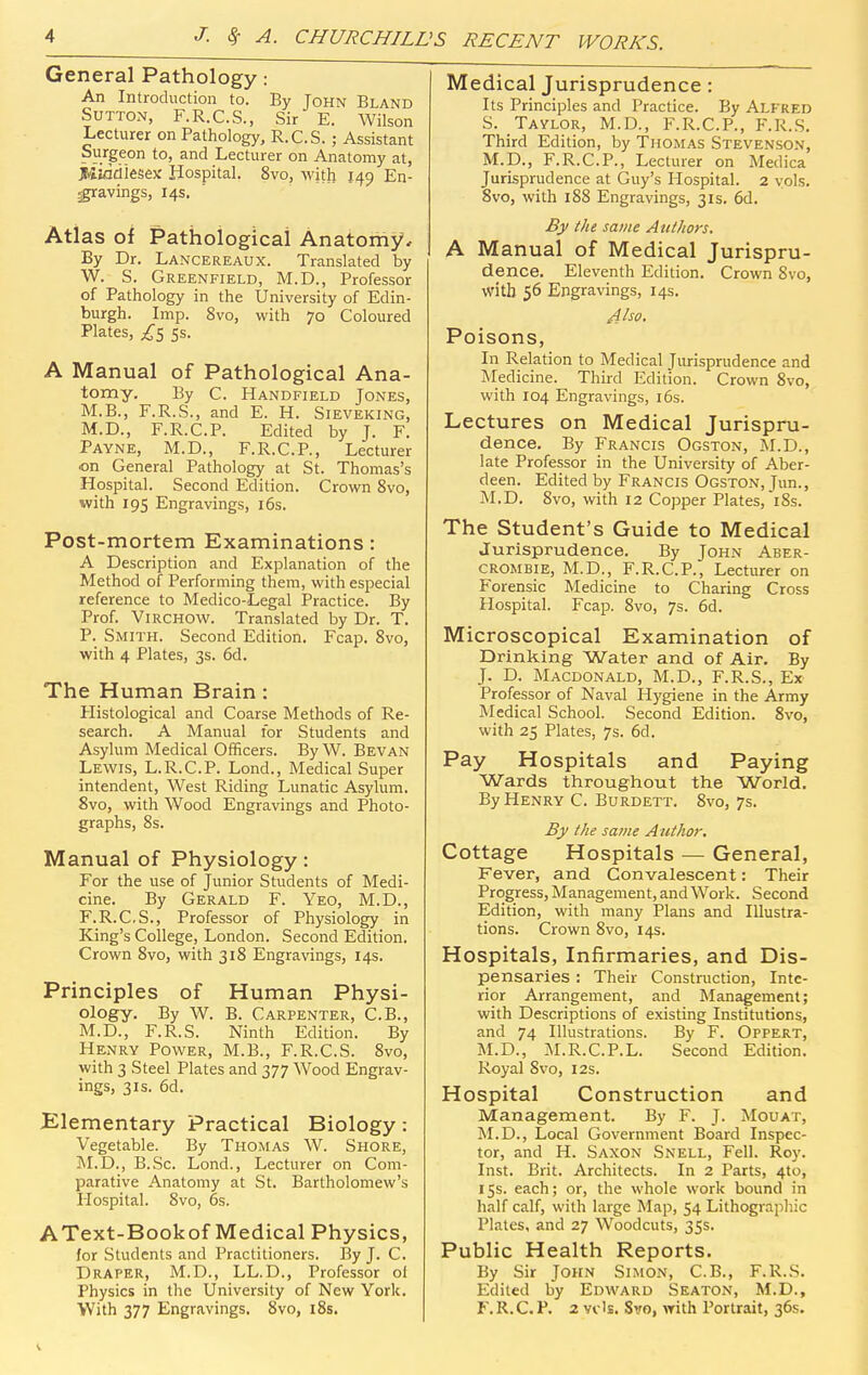 General Pathology: An Introduction to. By John Bland Sutton, F.R.C.S., Sir E. Wilson Lecturer on Pathology, R.C.S.; Assistant Surgeon to, and Lecturer on Anatomy at, Jiliadiesejc Hospital. 8vo, with 149 En- ^avings, 14s. Atlas of Pathological Anatomy, By Dr. Lancereaux. Translated by W. S. Greenfield, M.D., Professor of Pathology in the University of Edin- burgh. Imp. 8vo, with 70 Coloured Plates, ^5 5s. A Manual of Pathological Ana- tomy. By C. Handfield Jones, M.B., F.R.S., and E. H. Sieveking, M.D., F.R.C.P. Edited by J. F. Payne, M.D., F.R.C.P., Lecturer on General Pathology at St. Thomas's Hospital. Second Edition. Crown 8vo, with 195 Engravings, 16s. Post-mortem Examinations: A Description and Explanation of the Method of Performing them, with especial reference to Medico-Legal Practice. By Prof. ViRCHOW. Translated by Dr. T. P. Smith. Second Edition. Fcap. Svo, with 4 Plates, 3s. 6d. The Human Brain : Histological and Coarse Methods of Re- search. A Manual for Students and Asylum Medical Officers. By W. Bevan Lewis, L.R.C.P. Lond., Medical Super intendent. West Riding Lunatic Asylum. Svo, with Wood Engravings and Photo- graphs, 8s. Manual of Physiology: For the use of Junior Students of Medi- cine. By Gerald F. Yeo, M.D., F.R.CS., Professor of Physiology in King's College, London. Second Edition. Crown 8vo, with 318 Engravings, 14s. Principles of Human Physi- ology. By W. B. Carpenter, C.B., M.D., F.R.S. Ninth Edition. By Henry Power, M.B., F.R.CS. Svo, with 3 Steel Plates and 377 Wood Engrav- ings, 3IS. 6d. Elementary Practical Biology: Vegetable. By Thomas W. Shore, M.D., B.Sc. Lond., Lecturer on Com- parative Anatomy at St. Bartholomew's Hospital. Svo, 6s. AText-Bookof Medical Physics, for Students and Practitioners. By J. C. Draper, M.D., LL.D., Professor of Physics in the University of New York. With 377 Engravings. Svo, iSs. Medical Jurisprudence: Its Principles and Practice. By Alfred S. Taylor, M.D., F.R.C.P., F.R.S. Third Edition, by Thomas Stevenson, M.D., F.R.C.P., Lecturer on Medica Jurisprudence at Guy's Hospital. 2 vols. Svo, with 188 Engravings, 31s. 6d. By the same Authors. A Manual of Medical Jurispru- dence. Eleventh Edition. Crown Svo, with 56 Engravings, 14s. Also, Poisons, In Relation to Medical Jurisprudence and Medicine. Third Edition. Crown Svo, with 104 Engravings, i6s. Lectures on Medical Jurispru- dence. By Francis Ogston, M.D., late Professor in the University of Aber- deen. Edited by Francis Ogston, Jun., M.D. Svo, with 12 Copper Plates, iSs. The Student's Guide to Medical Jurisprudence. By John Aber- crombie, M.D., F.R.C.P., Lecturer on Forensic Medicine to Charing Cross Hospital. Fcap. Svo, 7s. 6d. Microscopical Examination of Drinking Water and of Air. By J. D. Macdonald, M.D., F.R.S., Ex Professor of Naval Hygiene in the Army Medical School. Second Edition. Svo, with 25 Plates, 7s. 6d. Pay Hospitals and Paying Wards throughout the World. By Henry C. Burdett. Svo, 7s. By the same Author. Cottage Hospitals — General, Fever, and Convalescent: Their Progress, Management, and Work. Second Edition, with many Plans and Illustra- tions. Crown Svo, 14s. Hospitals, Infirmaries, and Dis- pensaries : Their Construction, Inte- rior Arrangement, and Management; with Descriptions of existing Institutions, and 74 Illustrations. By F. Oppert, M.D., .AI.R.C.P.L. Second Edition. Royal Svo, 12s. Hospital Construction and Management. By F. J. Mouat, M.D., Local Government Board Inspec- tor, and H. Saxon Snell, Fell. Roy. Inst. Brit. Architects. In 2 Parts, 4to, 15s. each; or, the whole work bound in half calf, with large Map, 54 Lithographic Plates, and 27 Woodcuts, 35s. Public Health Reports. By Sir John Simon, C.B., F.R.S. Edited by Edward Seaton, M.D., F. R.C. P. 2 vc's. Svo, with Portrait, 36s.