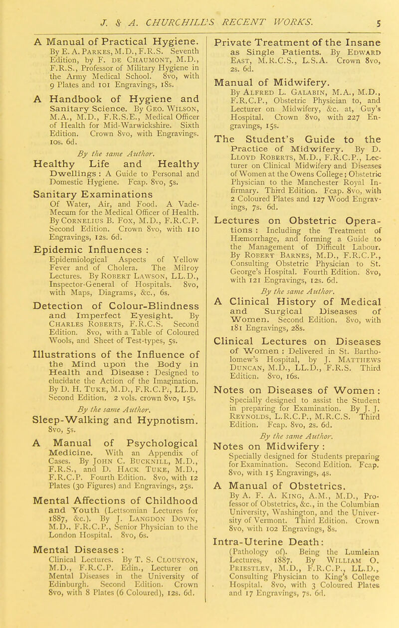 A Manual of Practical Hygiene. By E. A. Parkes, M.D., F.R.S. Seventh Edition, by F. de Chaumont, M.D., F.R.S., Professor of Militcary Hygiene in the Army Medical School. 8vo, with 9 Plates and loi Engravings, iSs. A Handbook of Hygiene and Sanitary Science. By Geo. Wilson, M.A., M.D., F.R.S.E., Medical Officer of Health for Mid-Warwickshire. Sixth Edition. Crown 8vo, with Engravings. ICS. 6d. By the same Author. Healthy Life and Healthy Dwellings : A Guide to Personal and Domestic Hygiene. Fcap. 8vo, 5s. Sanitary Examinations Of Water, Air, and Food. A Vade- Mecum for the Medical Officer of Health. By Cornelius B. Fox, M.D., F.R.C.P. Second Edition. Crown Svo, with 110 Engravings, 12s. 6d. Epidemic Influences : Epidemiological Aspects of Yellow Fever and of Cholera. The Milroy Lectures. By Robert Lawson, LL.D., Inspector-General of Hospitals. Svo, with Maps, Diagrams, &c., 6s. Detection of Colour-Blindness and Imperfect Eyesight. By Charles Roberts, F.R.C.S. Second Edition. Svo, with a Table of Coloured Wools, and Sheet of Test-types, 5s. Illustrations of the Influence of the Mind upon the Body in Health and Disease : Designed to elucidate the Action of the Imaa;ination. By D. H. TuKE, M.D., F.R.C.P., LL.D. Second Edition. 2 vols, crown Svo, 15s. By the same Author. Sleep-Walking and Hypnotism. Svo, 5s. A Manual of Psychological Medicine. With an Appendix of Cases. By John C. Bucknill, M.D., F.R.S., and D. Hack Tuke, M.D., F.R.C.P. Fourth Edition. Svo, with 12 Plates (30 Figures) and Engravings, 25s. Mental Aff'ections of Childhood and Youth (Lettsomian Lectures for 1887, &€.). By J. Langdon Down, M.D.. F.R.C.P., Senior Physician to the London Hospital. Svo, 6s. Mental Diseases: Clinical Lectures. By T. S. Clouston, M.D., F.R.C.P. Edin., Lecturer on Mental Diseases in the University of Edinburgh. Second Edition. Crown Svo, with 8 Plates (6 Coloured), 12s. 6d. Private Treatment of the Insane as Single Patients. By Edward East, M.R.C.S., L.S.A. Crown Svo, 2s. 6d. Manual of Midwifery. By Alfred L. Galabin, M.A., M.D., F.R.C.P., Obstetric Physician to, and Lecturer on Midwifery, &c. at, Guy's Hospital. Crown Svo, with 227 En- gravings, 155. The Student's Guide to the Practice of Midwifery. By D. Lloyd Roberts, M.D., F.R.C.P., Lec- turer on Clinical Midwil^ery and Diseases of Women at the Owens College; Obstetric Physician to the Manchester Royal In- firmary. Third Edition. Fcap. Svo, with 2 Coloured Plates and 127 Wood Engrav- ings, 7s. 6d. Lectures on Obstetric Opera- tions : Including the Treatment of Haemorrhage, and forming a Guide to the Management of Difficult Labour. By Robert Barnes, M.D., F.R.C.P., Consulting Obstetric Physician to St. George's Hospital. Fourth Edition. Svo, with 121 Engravings, 12s. 6d. By the same Author. A Clinical History of Medical and Surgical Diseases of Women. Second Edition. Svo, with iSi Engravings, 28s. Clinical Lectures on Diseases of Women : Delivered in St. Bartho- lomew's Hospital, by J. Matthews Duncan, M.D., LL.D., F.R.S. Third Edition. Svo, i6s. Notes on Diseases of Women : Specially designed to assist the Student in preparing for Examination. By J. J. Reynolds, L.R.C.P., M.R.C.S. Third Edition. Fcap. Svo, 2s. 6d. By the same Author. Notes on Midwifery : Specially designed for Students preparing for Examination. Second Edition. Fcap. Svo, with 15 Engravings, 4s. A Manual of Obstetrics, By A. F. A. King, A.M., M.D., Pro- fessor of Obstetrics, &c., in the Columbian University, Washington, and the Univer- sity of Vermont. Third Edition. Crown Svo, with 102 Engravings, 8s. Intra-Uterine Death: (Pathology of). Being the Lumleian Lectures, 1887. By William O. Priestley, M.D., F.R.C.P., LL.D., Consulting Physician to King's College Hospital. Svo, with 3 Coloured Plates and 17 Engravings, 7s. 6d.