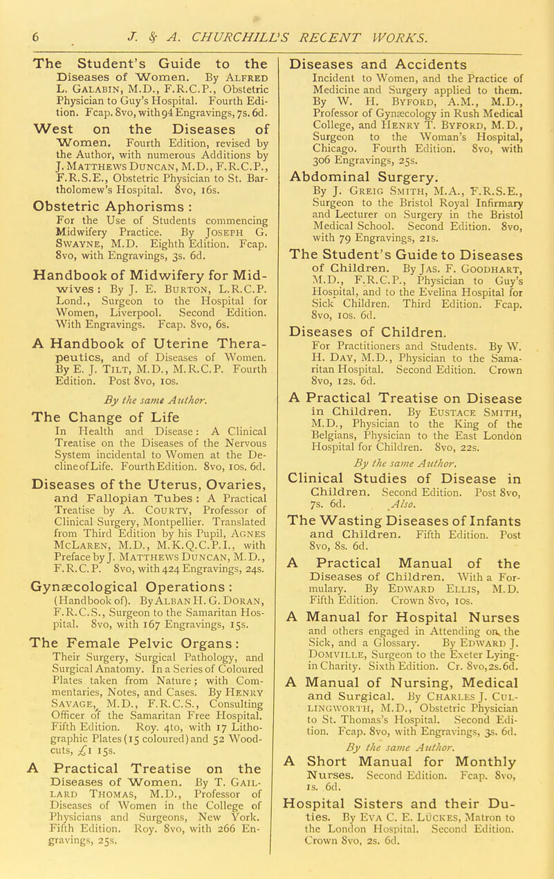The Student's Guide to the Diseases of Women. By Alfred L. Galabin, M.D., F.R.C.P., Obstetric Physician to Guy's Hospital. Fourth Edi- tion. Fcap. 8vo, with 94 Engravings, 7s. 6d. West on the Diseases of Women. Fourth Edition, revised by the Author, with numerous Additions by J. Matthews Duncan, M.D., F.R.C.P., F.R.S.E., Obstetric Physician to St. Bar- tholomew's Hospital. 8vo, i6s. Obstetric Aphorisms : For the Use of Students commencing Midwifery Practice. By Joseph G. SwAVNE, M.D. Eighth Edition. Fcap. 8vo, with Engravings, 3s. 6d. Handbook of Midwifery for Mid- wives : By J. E. Burton, L.R.C.P. Lond., Surgeon to the Hospital for Women, Liverpool. Second Edition. With Engravings. Fcap. Svo, 6s. A Handbook of Uterine Thera- peutics, and of Diseases of Women. By E. J. Tilt, M.D., M.R.C.P. Fourth Edition. Post Svo, los. By the sanie Author. The Change of Life In Health and Disease: A Clinical Treatise on the Diseases of the Nervous System incidental to Women at the De- clineofLife. Fourth Edition. Svo, ids. 6d. Diseases of the Uterus, Ovaries, and Fallopian Tubes : A Practical Treatise by A. Courty, Professor of Clinical Surgery, Montpellier. Translated from Third Edition by his Pupil, Agnes McLaren, M.D., M.K.Q.C.P.I., with Preface by J. Matthews Duncan, M. D. , F. R. C. P. Svo, with 424 Engravings, 24s. Gynaecological Operations: (Handbook of). ByALBAN II. G. DORAN, F.R.C.S., Surgeon to the Samaritan Hos- pital. Svo, with 167 Engravings, 15s. The Female Pelvic Organs: Their Surgery, Surgical Pathology, and Surgical Anatomy. In a Series of Coloured Plates taken from Nature; with Com- mentaries, Notes, and Cases. By Henry Savage,^ M.D., F.R.C.S., Consulting Officer of the Samaritan Free Hospital. Fifth Edition. Roy. 4to, with 17 Litho- graphic Plates (15 coloured) and 52 Wood- cuts, £\ 15s. A Practical Treatise on the Diseases of Women. By T. Gail- lard Thomas, M.D., Professor of Diseases of Women in the College of Physicians and Surgeons, New York. Fifth Edition. Roy. Svo, with 266 En- gravings, 25s. Diseases and Accidents Incident to Women, and the Practice of Medicine and Surgery applied to them. By W. H. Byford, A.M., M.D., Professor of Gynaecology in Rush Medical College, and Henry T. Byford, M.D., Surgeon to the Woman's Hospital, Chicago. Fourth Edition. Svo, with 306 Engravings, 2Ss. Abdominal Surgery. By J. Greig Smith, M.A., F.R.S.E., Surgeon to the Bristol Royal Infirmary and Lecturer on Surgery in the Bristol Medical School. Second Edition. Svo, with 79 Engravings, 21s. The Student's Guide to Diseases of Children. ByjAS. F. Goodhart, M.D., F.R.G.P., Physician to Guy's Hospital, and to the Evelina Hospital for Sick Children. Third Edition. Fcap, Svo, I OS. 6d. Diseases of Children. For Practitioners and Students. By W. H. Day, M.D., Physician to the Sama- ritan Hospital. Second Edition. Crown Svo, I2s. 6d. A Practical Treatise on Disease in Children. By Eustace Smith, M.D., Physician to the King of the Belgians, Physician to the East London Hospital for Children. Svo, 22s. By the same Author. Clinical Studies of Disease in Children. Second Edition. Post Svo, 7s. 6d. Also. The Wasting Diseases of Infants and Children. Fifth Edition. Post Svo, 8s. 6d. A Practical Manual of the Diseases of Children. With a For- mulary. By Edward Ellis, M.D. Fifth Edition. Crown Svo, los. A Manual for Hospital Nurses and others engaged in Attending oik the Sick, and a Glossary. By Edward J. Domville, Surgeon to the Exeter Lying- in Charity. Sixth Edition. Cr. 8vo,2s.6d. A Manual of Nursing, Medical and Surgical. By Charles J. Cul- lingworth, M.D., Obstetric Physician to St. Thomas's Hospital. Second Edi- tion. Fcap. Svo, with Engravings, 3s. 6d. By the same Author. A Short Manual for Monthly Nurses. Second Edition. Fcap. Svo, IS. 6d. Hospital Sisters and their Du- ties. By Eva C. E. Luckes, Matron to the London Hospital. Second Edition. Crown Svo, 2s. 6cl.