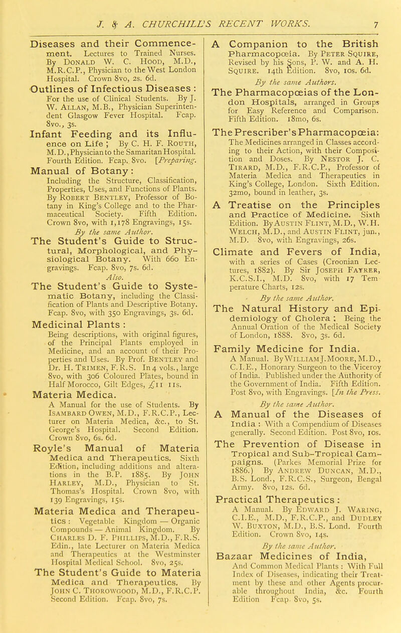 Diseases and their Commence- ment. Lectures to Trained Nurses. By Donald W. C. Hood, M.D., M.R.C.P., Physician to the West London Hospital. Crown 8vo, 2s. 6d. Outlines of Infectious Diseases : For the use of Clinical Students. By J. W. Allan, M.B., Physician Superinten- dent Glasgow Fever Hospital. Fcap. 8vo., 3s. Infant Feeding and its Influ- ence on Life ; By C. H. F. Routh, M. D., Physician to the Samaritan Hospital. Fourth Edition. Fcap. 8vo. {^Preparing. Manual of Botany: Including the Structure, Classification, Properties, Uses, and Functions of Plants. By Robert Bentley, Professor of Bo- tany in King's College and to the Phar- maceutical Society. Fifth Edition. Crown 8vo, with 1,178 Engravings, 15s. By the same Author. The Student's Guide to Struc- tural, Morphological, and Phy- siological Botany. With 660 En- gravings. Fcap. 8vo, 7s. 6d. Also. The Student's Guide to Syste- matic Botany, including the Classi- fication of Plants and Descriptive Botany. Fcap. 8vo, with 350 Engravings, 3s. 6d. Medicinal Plants : Being descriptions, with original figures, of the Principal Plants employed in Medicine, and an account of their Pro- perties and Uses. By Prof. Bentley and Dr. H. Trimen, F.R.S. In4 vols., large 8vo, with 306 Coloured Plates, bound in Half Morocco, Gilt Edges, I lis. Materia Medica. A Manual for the use of Students. By ISAMBARD Owen, M.D., F.R.C.P., Lec- turer on Materia Medica, &c., to St. George's Hospital. Second Edition. Crown 8vo, 6s. 6d. Royle's Manual of Materia Medica and Therapeutics. Sixth Edition, including additions and altera- tions in the B.P. 1885. By John Harley, M.D., Physician to St. Thomas's Hospital. Crown 8vo, with 139 Engravings, 155. Materia Medica and Therapeu- tics : Vegetable Kingdom —• Organic Compounds — Animal Kingdom. By Charles D. F. Phillips, M.D., F.R.S. Edin., late Lecturer on Materia Medica and Therapeutics at the Westminster Hospital Medical School. 8vo, 25s. The Student's Guide to Materia Medica and Therapeutics. By John C. Thorowgood, M.D., F.R.C.P. Second Edition. Fcap. 8vo, 7s. A Companion to the British Pharmacopoeia. By Peter Squire, Revised by his Sons, P. W. and A. H. Squire. 14th Edition. 8vo, los. 6d.. By the same Authors. The Pharmacopoeias of the Lon- don Hospitals, arranged in Groups for Easy Reference and Comparison. Fifth Edition. i8mo, 6s. The Prescriber's Pharmacopoeia: The Medicines arranged in Classes accord- ing to their Action, with their Composi- tion and Doses. By Nestor J. C. Tirard, M.D., F.R.C.P., Professor of Materia Medica and Therapeutics in King's College, London. Sixth Edition. 32mo, bound in leather, 3s. A Treatise on the Principles and Practice of Medicine. Sixth Edition. By Austin Flint, M.D,, W.H. Welch, M.D., and Austin Flint, jup., M.D. 8vo, with Engravings, 26s. Climate and Fevers of India, with a series of Cases (Croonian Lec- tures, 1882). By Sir Joseph Fayrer, K.C.S.I., M.D. 8vo, with 17 Tern perature Charts, 12s. By the same Author. The Natural History and Epi- demiology of Cholera ; Being the Annual Oration of the Medical Society of London, 1888. 8vo, 3s. 6d. Family Medicine for India. A Manual. ByWilliamJ.Moore, M.D., C. I. E., Honorary Surgeon to the Viceroy of India. Published under the Authority <rf the Government of India. Fifth Edition. Post 8vo, with Engravings. [/« the Press. By the same Author. A Manual of the Diseases of India : With a Compendium of Diseases generally. Second Edition. Post 8vo, los. The Prevention of Disease in Tropical and Sub-Tropical Cam- paigns. (Parkes Memorial Prize for 1886.) By Andrew Duncan, M.D., B.S. Lond., F.R.C.S., .Svirgeon, Bengal Army. 8vo, 12s. 6d. Practical Therapeutics: A Manual. By Edward J. Waring, CLE., M.D., F.R.C.P., and Dudley W. Buxton, M.D., B.S. Lond. Fourth Edition. Crown 8vo, 14s. By the same Author. Bazaar Medicines of India, And Common Medical Plants : With Full Index of Diseases, indicating their Treat- ment by these and other Agents procur- able throughout India, &c. Fourth Edition Fcap. Svo, ss.