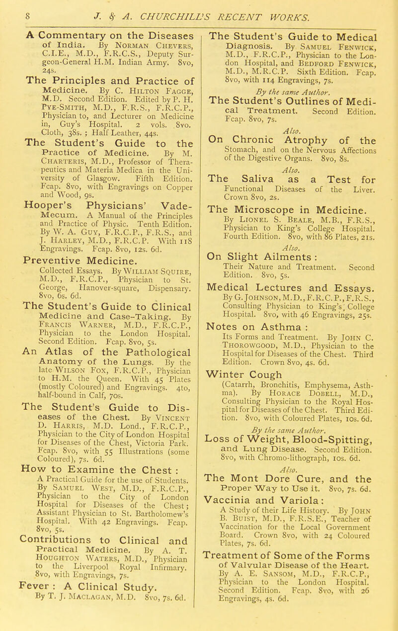 A Commentary on the Diseases of India. By Norman Chevers, CLE., M.D., F.R.C.S., Deputy Sur- geon-General H.M, Indian Army. 8vo, 24s. The Principles and Practice of Medicine. By C. Hilton Fagge, M.D. Second Edition. Edited by P. H. Pye-Smith, M.D., F.R.S., F.R.C.P., Physician to, and Lecturer on Medicine in, Guy's Hospital. 2 vols. Svo. Cloth, 38s. ; Half Leather, 44s. The Student's Guide to the Practice of Medicine. By M. Charteris, M.D., Professor of Thera- peutics and Materia Medica in the Uni- versity of Glasgow. Fifth Edition. Fcap. Svo, with Engravings on Copper and Wood, gs. Hooper's Physicians' Vade- Mecum. A Manual of the Principles and Practice of Physic. Tenth Edition. By W. A. Guy, F.R.C.P., F.R.S., and J. Harley, M.D., F.R.C.P. With iiS Engravings. Fcap. Svo, 12s. 6d. Preventive Medicine. Collected Essays. By William Squire, M.D., F.R.C.P., Physician to St. George, Hanover-square, Dispensarj-. Svo, 6s. 6d. The Student's Guide to Clinical Medicine and Case-Taking. By Francis Warner, M.D., F.R.C.P., Physician to the London Hospital. Second Edition. Fcap. Svo, 5s. An Atlas of the Pathological Anatomy of the Lungs. By the late Wilson Fox, F.R.C.P., Physician to H.M. the Queen. With 45 Plates (mostly Coloured) and Engravings. 4to, half-bound in Calf, 70s. The Student's Guide to Dis- eases of the Chest. By Vincent D. Harris, M.D. Lond., F.R.C.P., Physician to the City of London Hospital for Diseases of the Chest, Victoria Park. Fcap. Svo, with 55 Illustrations (some Coloured), 7s. 6d. How to Examine the Chest : A Practical Guide for the use of Students. By Samuel West, M.D., F.R.C.P., Physician to the City of London Hospital for Diseases of the Chest; Assistant Physician to St. Bartholomew's Hospital. With 42 Engravings. Fcap. Svo, 5s. Contributions to Clinical and Practical Medicine. By A. T. Houghton Waters, M.D., Physician to the Liverpool Royal Infirmary. 8vo, with Engravings, 7s. Fever : A Clinical Study. By T. J. Maclagan, M.D. Svo, 7s. 6d. The Student's Guide to Medical Diagnosis. By Samuel Fen wick, M.D., F.R.C.P., Physician to the Lon- don Hospital, and Bedford Fenvi'ick, M.D., M.R.C.P. Sixth Edition. Fcap. Svo, with 114 Engravings, 7s. By the same Author. The Student's Outlines of Medi- cal Treatment. Second Edition. Fcap. Svo, 7s. Also. On Chronic Atrophy of the Stomach, and on the Nervous Affections of the Digestive Organs. Svo, Ss. Also. The Saliva as a Test for Functional Diseases of the Liver. Crown Svo, 2s. The Microscope in Medicine. By Lionel S. Beale, M.B., F.R.S., Physician to King's College Hospital. Fourth Edition. Svo, with 86 Plates, 21s. Also. On Slight Ailments : Their Nature and Treatment. Second Edition. Svo, 5s. Medical Lectures and Essays. By G. Johnson, M.D., F. R. C. P., F. R. S., Consulting Physician to King's, College Hospital. Svo, with 46 Engravings, 25s. Notes on Asthma : Its Forms and Treatment. By John C. Thorowgood, M.D., Physician to the Hospital for Diseases of the Chest. Third Edition. Crown Svo, 4s. 6d. Winter Cough (Catarrh, Bronchitis, Emphysema, Asth- ma). By Horace Dobell, M.D., Consulting Physician to the Royal Hos- pital for Diseases of the Chest. Third Edi- tion. Svo, with Coloured Plates, los. 6d. By the same A iithor. Loss of Weight, Blood-Spitting, and Lung Disease. Second Edition. Svo, with Chromo-Uthograph, los. 6d. Also. The Mont Dore Cure, and the Proper Way to Use it. Svo, 7s. 6d. Vaccinia and Variola: A Study of their Life History. By Tohn B. BuiST, M.D., F.R.S.E., Teacher of Vaccination for the Local Government Board. Crown Svo, with 24 Coloured Plates, 7s. 6d. Treatment of Some of the Forms of Valvular Disease of the Heart. By A. E. Sansom, M.D., F.R.C.P., Physician to the London Hospital. Second Edition. Fcap. Svo, with 26 Engravings, 4s. 6d.