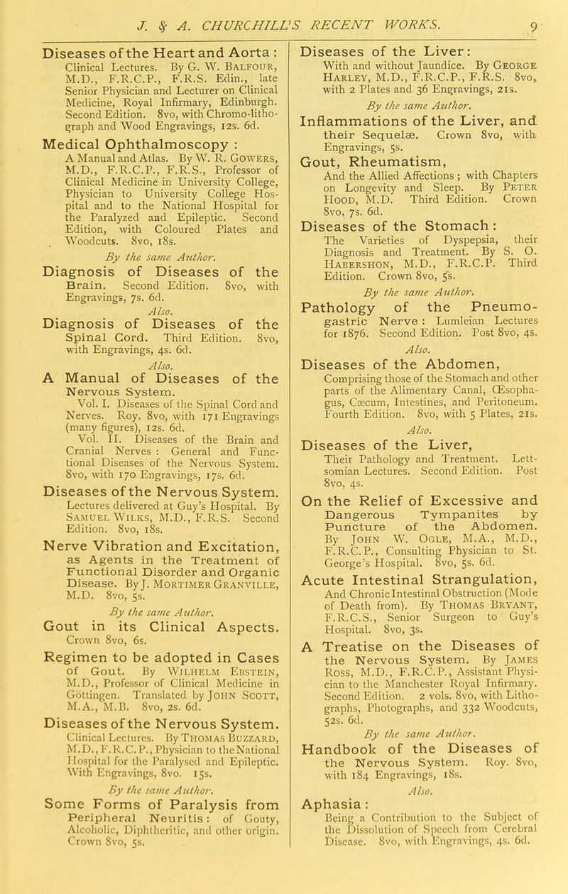 Diseases of the Heart and Aorta : Clinical Lectures. By G. W. Balfour, M.D., F.R.C.P., F.R.S. Edin., late Senior Physician and Lecturer on Clinical Medicine, Royal Infirmary, Edinburgh. Second Edition. 8vo, with Chromo-litho- graph and Wood Engravings, I2s. 6d. Medical Ophthalmoscopy : A Manual and Atlas. By W. R. Gowers, M.D., F.R.C.P., F.R.S., Professor of Clinical Medicine in University College, Physician to University College Hos- pital and to the National Hospital for the Paralyzed and Epileptic. Second Edition, with Coloured Plates and Woodcuts. 8vo, i8s. By the same Author. Diagnosis of Diseases of the Brain. Second Edition. 8vo, with Engravings, 7s. 6d. Also. Diagnosis of Diseases of the Spinal Cord. Third Edition. Svo, with Engravings, 4s. 6d. Also. A Manual of Diseases of the Nervous System. Vol. L Diseases of the Spinal Cord and Nerves. Roy. Svo, with 171 Engravings (many figures), 12s. 6d. Vol. IL Diseases of the Brain and Cranial Nerves : General and Func- tional Diseases of the Nervous System. Svo, with 170 Engravings, 17s, 6d. Diseases of the Nervous System. Lectures delivered at Guy's Hospital. By Samuel WiLKS, M.D., F.R.S. Second Edition. Svo, iSs. Nerve Vibration and Excitation, as Agents in the Treatment of Functional Disorder and Organic Disease. By J. Mortimer Granville, M.D. Svo, ss. By the same Author. Gout in its Clinical Aspects. Crown Svo, 6s. Regimen to be adopted in Cases of Gout. By WiLHELM EliSTEIN, M.D., Professor of Clinical Medicine in Gottingen. Translated by John Scott, M.A., M.B. Svo, 2s. 6d. Diseases of the Nervous System. Clinical Lectures. By Thomas Buzzard, M.D.,F.R.C.P., Physician to theNational Hospital for the Paralysed and Epileptic. With Engravings, Svo. 15s. By the same Author. Some Forms of Paralysis from Peripheral Neuritis; of Gouty, Alcoholic, Diphtheritic, and other origin. Crown Svo, 5s. Diseases of the Liver: With and without Jaundice. By George Harley, M.D., F.R.C.P., F.R.S. Svo, with 2 Plates and 36 Engravings, 21s. By the same Atithor. Inflammations of the Liver, and their Sequelae. Crown Svo, with Engravings, 5s. Gout, Rheumatism, And the Allied Affections ; with Chapters on Longevity and Sleep. By Peter PIOOD, M.D. Third Edition. Crown Svo, 7s. 6d. Diseases of the Stomach : The Varieties of Dyspepsia, their Diagnosis and Treatment. By S. O. Habershon, M.D., F.R.C.P. Third Edition. Crown Svo, ^s- By the sa?!ie Author. Pathology of the Pneumo- gastric Nerve : Lumleian Lectures for 1S76. Second Edition. Post Svo, 4s. Also. Diseases of the Abdomen, Comprising those of the Stomach and other parts of the Alimentary Canal, CEsopha- gus, Cfficum, Intestines, and Peritoneum. Fourth Edition. Svo, with 5 Plates, 21s. Also. Diseases of the Liver, Their Pathology and Treatment. Lett- somian Lectures. Second Edition. Post Svo, 4s. On the Relief of Excessive and Dangerous Tympanites by Puncture of the Abdomen. By John W. Ogle, M.A., M.D., F.R.C.P., Consulting Physician to St. George's Hospital. Svo, 5s. 6d. Acute Intestinal Strangulation, And Chronic Intestinal Obstruction (Mode of Death from). By Thomas Bryant, F.R.C.S., Senior Surgeon to Guy's Hospital. Svo, 3s. A Treatise on the Diseases of the Nervous System. By James Ross, M.D., F.R.C.P., Assistant Physi- cian to the Manchester Royal Infirmary. Second Edition. 2 vols. Svo, with Litho- graphs, Photographs, and 332 Woodcuts, S2S. 6d. By the same Author. Handbook of the Diseases of the Nervous System. Roy. Svo, with 184 Engravings, 18s. Also. Aphasia: Being a Contribution to the Subject of the Dissolution of Speech from Cerebral Disease. Svo, with Engravings, 4s. 6d.