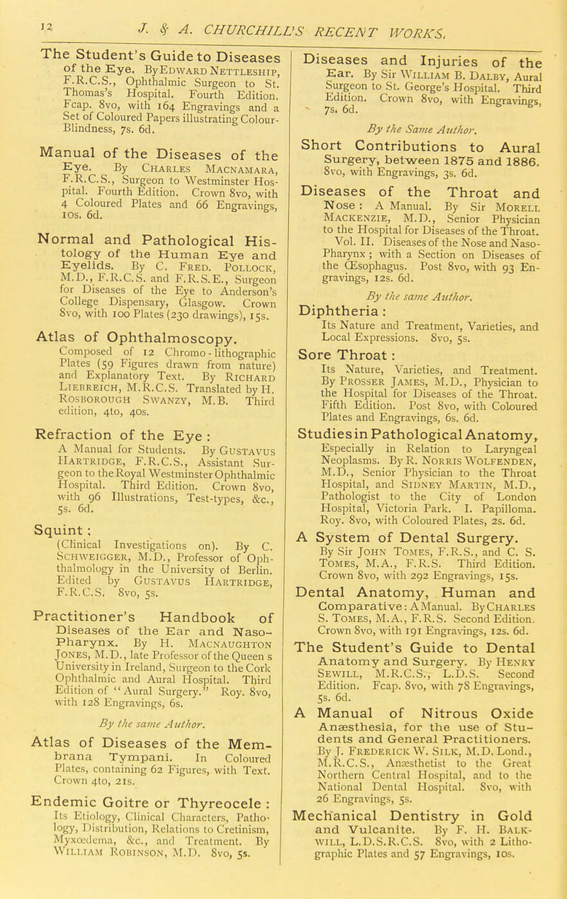 The Student's Guide to Diseases of the Eye. By Edward Nettleship, F.R.C.S., Ophthalmic Surgeon to St. Thomas's Hospital. Fourth Edition. Fcap. 8vo, with 164 Engravings and a Set of Coloured Papers illustrating Colour- Blindness, 7s. 6d. Manual of the Diseases of the Eye. By Charles Macnamara, F.R.C.S., Surgeon to Westminster Hos- pital. Fourth Edition. Crown 8vo, with 4 Coloured Plates and 66 Engravines. los. 6d, s s . Normal and Pathological His- tology of the Human Eye and Eyelids. By C. Fred. Pollock, M.D., F.R.C.S. and F.R.S.E., Surgeon for Diseases of the Eye to Anderson's College Dispensary, Glasgow. Crown 8vo, with 100 Plates (230 drawings), 15s. Atlas of Ophthalmoscopy. Composed of 12 Chromo - lithographic Plates (59 Figures drawn from nature) and Explanatory Text. By Richard LiEHREiCH, M.R.C.S. Translated byH. . RosBOROUGH SwANZY, M. B. Third edition, 410, 40s. Refraction of the Eye : A Manual for Students. By GusTAVUS Hartridge, F.R.C.S., Assistant Sur- geon to the Royal Westminster Ophthalmic Hospital. Third Edition. Crown 8vo, with 96 Illustrations, Test-types, &c., 5s. 6d. Squint ; (Clinical Investigations on). By C. SCHWEIGGER, M.D., Professor of Oph- thalmology in the University of Berlin. Edited by Gustavus Hartridge, F.R.C.S. 8vo, 5s. Practitioner's Handbook of Diseases of the Ear and Naso- pharynx. By H. Macnaughton Jones, M.D., late Professor of the Queen s University in Ireland, Surgeon to the Cork Ophthalmic and Aural Hospital. Third Edition of Aural .Surgery. Roy. 8vo, with 128 Engravings, 6s. By /he same Author. Atlas of Diseases of the Mem- brana Tympani. In Coloured Plates, containing 62 Figures, with Text. Crown 4to, 21s. Endemic Goitre or Thyreocele : Its Etiology, Clinical Characters, Patho- logy, Distribution, Relations to Cretinism, Myxoeduma, &c., and Treatment. By William Robinson, M.D. 8vo, 55. Diseases and Injuries of the Ear. By Sir William B. Dalby, Aural Surgeon to St. George's Hospital. Third Edition. Crown 8vo, with Engravings - 7s. 6d. 6 5. By the Same Author. Short Contributions to Aural Surgery, between 1875 and 1886. 8vo, with Engravings, 3s. 6d. Diseases of the Throat and Nose : A Manual. By Sir Morell Mackenzie, M.D., Senior Physician to the Hospital for Diseases of the Throat. Vol. II. Diseases of the Nose and Naso- pharynx ; with a Section on Diseases of the GEsophagus. Post 8vo, with 93 En- gravings, I2S. 6d. By the same Author. Diphtheria: Its Nature and Treatment, Varieties, and Local Expressions. 8vo, 5s. Sore Throat: Its Nature, Varieties, and Treatment. By Prosser James, M.D., Physician to the Hospital for Diseases of the Throat. Fifth Edition. Post 8vo, with Coloured Plates and Engravings, 6s. 6d. Studies in Pathological Anatomy, Especially in Relation to Laryngeal Neoplasms. By R. NoRRis Wolfenden, M.D., Senior Physician to the Throat Hospital, and Sidney Mari'in, M.D., Pathologist to the City of London Hospital, Victoria Park. I. Papilloma. Roy. 8vo, with Coloured Plates, 2s. 6d. A System of Dental Surgery. By Sir John Tomes, F.R.S., and C. S. Tomes, M.A., F.R.S. Third Edition. Crown 8vo, with 292 Engra\dngs, 15s. Dental Anatomy, Human and Comparative: AManual. By Charles S. Tomes, M.A., F.R.S. Second Edition. Crown Svo, with 191 Engra\nngs, 12s. 6d. The Student's Guide to Dental Anatomy and Surgery. By Henry Sewill, M.R.C.S., L.D.S. Second Edition. Fcap. 8vo, with 78 Engravings, 5s. 6d. A Manual of Nitrous Oxide Anaesthesia, for the use of Stu- dents and General Practitioners. By J. Frederick W. Silk, M.D. Lond., M.R.C.S., Anesthetist to the Great Northern Central Hospital, and to the National Dental Hospital. Svo, with 26 Engravings, 5s. Mechanical Dentistry in Gold and Vulcanite. By F. H. Balk- will, L.D.S.R.C.S. Svo, with 2 Litho- graphic Plates and 57 Engiavings, los.