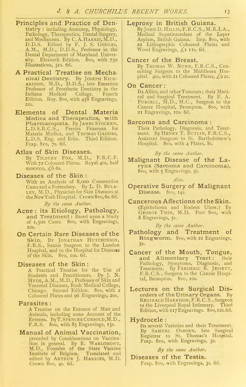 Principles and Practice of Den- tistry : including Anatomy, Physiology, Pathology, Therapeutics, Dental Surgery, and Mechanism. By C. A.Harris, M.D., D.D.S. Edited by F. J. S. GORGAS, A.M., M.D., D.D.S., Professor in the Dental Department of Maryland Univer- sity. Eleventh Edition. 8vo, with 75° Illustrations, 31s. 6d. A Practical Treatise on Mecha- nical Dentistry. By Joseph Rich- ardson, M.D., D.D.S., late Emeritus Professor of Prosthetic Dentistry in the Indiana Medical College. Fourth Edition. Roy. 8vo, with 458 Engravings, 21S. Elements of Dental Materia Medica and Therapeutics, with Pharmacopoeia. By James Stocken, L.D.S.R.C.S., Pereira Prizeman for Materia Medica, and Thomas Gaddes, L.D.S. Eng. and Edin. Third Edition. Fcap. 8vo, 7s. 6d. Atlas of Skin Diseases. By Tilbury Fox, M.D., F.R.C.P. With 72 Coloured Plates. Royal 4to, half morocco, £fi 6s. Diseases of the Skin : With an Analysis of 8,000 Consecutive Cases and a Formulary. By L. D. Bulk- ley, M.D., Physician for Skin Diseases at theNew York Hospital. Crown 8vo, 6s. 6d. By the same Author. Acne : its Etiology, Pathology, and Treatment : Based upon a Study of 1,500 Cases. 8vo, with Engravings, lOS. On Certain Rare Diseases of the Skin. By Jonathan Hutchinson, F.R.S., Senior Surgeon to the London Hospital, and to the Hospital for Diseases of the Skin. 8vo, los. 6d. Diseases of the Skin: A Practical Treatise for the Use of Students and Practitioners. By J. N. Hyde^ A.m., M.D., Professor of Skin and Venereal Diseases, Rush Medical College, Chicago. Second Edition. 8vo, with 2 Coloured Plates and 96 Engravings, 20s. Parasites : A Treatise on the Entozoa of Man and Animals, including some Account of the Ectozoa. ByT.SpencerCobhold,M.D., F.R.S. Svo, with 85 Engravings, 15s. Manual of Animal Vaccination, preceded by Considerations on Vaccina- tion in general. By E. Warlomont, M.D., Founder of the State Vaccine Institute of Belgium. Translated and edited by Arthur J. Harries, M.D. Leprosy in British Guiana. By John D. Hillis,F.R.C.S.,M.R.I.A., Medical Superintendent of the Leper Asylum, British Guiana. Imp. 8vo, with 22 Lithographic Coloured Plates and Wood Engravings, £1 lis. 6d. Cancer of the Breast. By Thomas W. Nunn, F.R.C.S., Con- sulting Surgeon to the Middlesex Hos- pital. 4to, with 21 Coloured Plates, £2 2s. On Cancer: Its Allies, and other Tumours; their Medi- cal and Surgical Treatment. By F. A. Purcell, M.D., M.C., Surgeon to the Cancer Hospital, Brompton. Svo, with 21 Engravings, los. 6d. Sarcoma and Carcinoma : Their Pathology, Diagnosis, and Treat- ment. By Henry T. Butlin, F.R.C.S., Assistant Surgeon to St. Bartholomew's Hospital. Svo, with 4 Plates, Ss. By the same Author. Malignant Disease of the La- rynx (Sarcoma and Carcinoma). Svo, with 5 Engravings, 5s. Also. Operative Surgery of Malignant Disease. Svo, 14s. Cancerous Affections of the Skin. (Epithelioma and Rodent Ulcer.) By George Thin, M.D. Post Svo, with 8 Engravings, 5s. By the same Author. Pathology and Treatment of Ringworm. Svo, with 21 Engravings, 5s. Cancer of the Mouth, Tongue, and Alimentary Tract: their Pathology, Symptoms, Diagnosis, and Treatment. By Frederic B. Jessett, F.R. C.S., Surgeon to the Cancer Hospi- tal, Brompton. Svo, los. Lectures on the Surgical Dis- orders of the Urinary Organs. By Reginald Harrison, F. R.C. S. , Surgeon to the Liverpool Royal Infirmary. Third Edition, with 117 Engravings. Svo, r2s.6d. Hydrocele : Its several Varieties and their Treatment. By Samuel Osborn, late Surgical Registrar to St. Thomas's Hospital. Fcap. Svo, with Engravings, 3s. By the same Author. Diseases of the Testis.