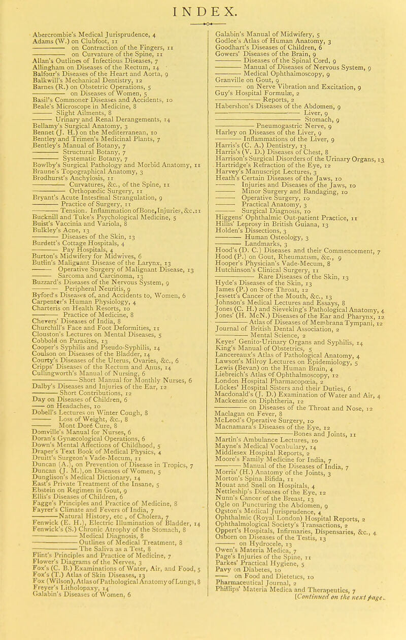 INDEX. KX- Abercrombie's Medical Jurisprudence, 4 Adams (\V.) on Clubfoot, 11 on Contraction of the Fingers, n on Curvature of the Spine, 11 Allan's Outlines of Infectious Diseases, 7 Allingham on Diseases of the Rectum, 14 Balfour's Diseases of the Heart and Aorta, 9 Balkwill's Mechanical Dentistry, 12 Barnes (R.) on Obstetric Operations, 5 on Diseases of Women, 5 Basil's Commoner Diseases and Accidents, to Beale's Microscope in Medicine, 8 Slight Ailments, 8 Urinary and Renal Derangements, 14 Bellamy's Surgical Anatomy, 3 Bennet Q. H.) on the Mediterranean, 10 Bentley and Trimen's ftledicinal Plants, 7 Bentley's Manual of Botany, 7 Structural Botany, 7 Systematic Botany, 7 Bowlby's Surgical Pathology and Morbid Anatomy, n Braune's Topographical Anatomy, 3 Brodhurst's Anchylosis, 11 Curvatures, &c., of the Spine, n Orthopaedic Surgery, ii Bryant's Acute Intestinal Strangulation, 9 Practice of Surgery, 11 Tension. Inflammation ofBone,Injuries,&c.11 Bucknill and Tuke's Psychological Medicine, 5 Buist's Vaccinia and Variola, 8 Bulkley's Acne, 13 Diseases of the Skin, 13 Burdett's Cottage Hospitals, 4 Pay Hospitals, 4 Burton's Midwifery for Midwives, 6 Butlin's Maligoant Disease of the Larynx, 13 Operative Surgery of Malignant Disease, 13 Sarcoma and Carcinoma, 13 Buzzard's Diseases of the Nervous System, g Peripheral Neuritis, g Byfords Diseases of, and Accidents to. Women, 6 Carpenter's Human Physiology, 4 Charteris on Health Resorts, 10 Practice of Medicine, 8 Cherers' Diseases of India, 8 Churchill's Face and Foot Deformities, ir Clouston's Lectures on Mental Diseases, s Cobbold on Parasites, 13 Cooper's SjTDhilis and Pseudo-Syphilis, 14 Coulson on Diseases of the Bladder, 14 Courty's Diseases of the Uterus, Ovaries, &c., 6 Cripps' Diseases of the Rectum and Aims, 14 Cullingworth's Manual of Nursing, 6 ; Short Manual for ftlonthly Nurses, 6 Dalby's Diseases and Injuries of the Ear, 12 Short Contributions, 12 Day on Diseases of Children, 6 on Headaches, 10 Dobell's Lectures on Winter Cough, 8 Loss of Weight, &c., 8 Mont Dor^ Cure, 8 Domville's Manual for Nurses, 6 Doran's Gynaecological Operations, 6 Down's Mental Affections of Childhood, 5 Draper's Text Book of Medical Physics, 4 Druitt's Surgeon's Vade-Mecum, 11 Duncan (A.), on Prevention of Disease in Tropics, 7 Duncan (J. M.),on Diseases of Women, 5 Dunglison's Medical Dictionary, 14 East's Private Treatment of the Insane, 5 Ebstein on Regimen in Gout, g Ellis's Diseases of Children, 6 Kagge's Principles and Practice of Medicine, 8 Fayrer's Climate and Fevers of India, 7 Natural History, etc , of Cholera, 7 Fcnwick (E. H.), Electric Illumination of Bladder, 14 Fenwick's (S.) Chronic Atrophy of the Stomach, 8 Medical Diagnosis, 8 Outlines of Medical Treatment, 8 —; ;—;— The Saliva as a Test, 8 Flint's Principles and Practice of Medicine, 7 Flower's Diagrams of the Nerves, 3 Fox's (C. B.) Examinations of Water, Air, and Food, 5 Fox's (T.) Atlas of Skin Diseases, 13 Fox (Wilson),AtlasofPathologicalAnatomyofLungs, 8 Freycr's Litholopaxy, 14 Galabin's Diseases of Women. 6 Galabin's Manual of Midwifery, 5 Godlee's Atlas of Human Anatomy, 3 Goodhart's Diseases of Children, 6 Cowers' Diseases of the Brain, 9 Diseases of the Spinal Cord, 9 Manual of Diseases of Nervous System, 9 Medical Ophthalmoscopy, 9 Granville on Gout, 9 on Nerve Vibration and Excitation, 9 Guy's Hospital Formula, 2 Reports, 2 Habershon's Diseases of the Abdomen, 9 Liver, g Stomach, 9 Pneumogastric Nerve, 9 Harley on Diseases of the Liver, 9 Inflammations of the Liver, g Harris's (C. A.) Dentistry, 13 Harris's (V. D.) Diseases of Chest, 8 Harrison's Surgical Disorders of the Urinary Organs, 13 Hartridge's Refraction of the Eye, 12 Harvey's Manuscript Lectures, 3 Heath's Certain Diseases of the Jaws, 10 ■ ■ Injuries and Diseases of the Jaws, 10 Minor Surgery and Bandaging, lo • Operative Surgery, 10 Practical Anatomy, 3 ■ Surgical Diagnosis, 10 Higgens' Ophthalmic Out-patient Practice, 11 Hillis' Leprosy in British Guiana, 13 Holden's Dissections, 3 Human Osteology, 3 Landmarks, 3 Hood's (D. C.) Diseases and their Commencement, 7 Hood (P.) on Gout, Rheumatism, &c., g Hooper's Physician's Vade-Mecum, 8 Hutchinson's Clinical Surgery, ii — Rare Diseases of the Skin, 13 Hyde's Diseases of the Skin, 13 lames (P.) on Sore Throat, 12 Jessett's Cancer of the Mouth, &c., 13 Johnson's Medical Lectures and Essays, 8 Jones (C. H.) and Sieveking's Pathological Anatomy, 4 Jones' (H. McN.) Diseases of the Ear and Pharynx, 12 Atlas of Diseases of Membrana Tympani, 12 Journal of British Dental Association, 2 Mental Science, 2 Keyes' Genito-Urinary Organs and Syphilis, 14 Kings Manual of Obstetrics, 5 Lancereaux's Atlas of Pathological Anatomy, 4 Lawson^s Milroy Lectures on Epidemiology, 5 Lewis (Bevan) on the Human Brain, 4 Liebreich's Atlas of Ophthalmoscopy, 12 London Hospital Pharmacoposia, 2 Liickes' Hospital Sisters and their Duties, 6 Macdonald's (J. D.) Examination of Water and Air, 4 Mackenzie on Diphtheria, 12 on Diseases of the Throat and Nose, 12 Maclagan on Fever, 8 McLeod's Operative Surgery, 10 Macnamara's Diseases of the Eye, 12 Bones and Joints, 11 Martin's Ambulance Lecltires, 10 Mayne's Medical Vocabulary, 14 Middlesex Hospital Reports, 2 Moore's Family Medicine for India, 7 Manual of the Diseases of India, 7 Morris' (H.) Anatomy of the Joints, 3 Morton's Spina Bifida, 11 Mouat and Snell on Hospitals, 4 Nettleship's Diseases of the Eye, 12 Nunn's Cancer of the Breast, 13 Ogle on Puncturing the Abdomen, 9 Ogston's Medical Jurisprudence, 4 Ophthalmic (Royal London) Hospital Reports, 2 Ophthalmological Society's Transactions, 2 Oppert's Hospitals, Infirmaries, Dispensaries, &c., 4 Osborn on Diseases of the Testis, 13 on Hydrocele, 13 Owen's Materia Medica, 7 Page's Injuries of the Spine, n Parkes' Practical Hygiene, 5 Pavy on Diabetes, 10 on Food and Dietetics, 10 Pharmaceutical Journal, 2 Phillips' Materia Medica and Therapeutics, 7 [Continued on the next page..