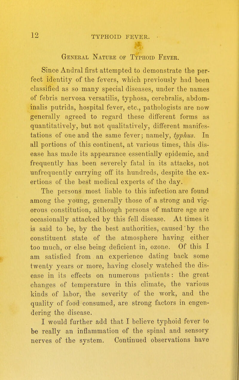 General Nature of Typhoid Fever. Since Andral first attempted to demonstrate the per- fect identity of the fevers, which previously had been classified as so many special diseases, under the names of febris nervosa versatilis, typhosa, cerebralis, abdom- inalis putrida, hospital fever, etc., pathologists are now generally agreed to regard these different forms as quantitatively, but not qualitatively, different manifes- tations of one and the same fever; namely, typhus. In all portions of this continent, at various times, this dis- ease has made its appearance essentially epidemic, and frequently has been severely fatal in its attacks, not unfrequently carrying olT its hundreds, despite the ex- ertions of the best medical experts of the day. The persons most liable to this infection are found among the young, generally those of a strong and vig- orous constitution, although persons of mature age are occasionally attacked by this fell disease. At times it is said to be, by the best authorities, caused by the constituent state of the atmosphere having either too much, or else being deficient in, ozone. Of this I am satisfied from an experience dating back some twenty years or more, having closely watched the dis- ease in its effects on numerous patients: the great changes of temperature in this climate, the various kinds of labor, the severity of the work, and the quality of food consumed, are strong factors in engen- dering the disease. I would further add that I believe typhoid fever to be really an inflammation of the spinal and sensory nerves of the system. Continued observations have