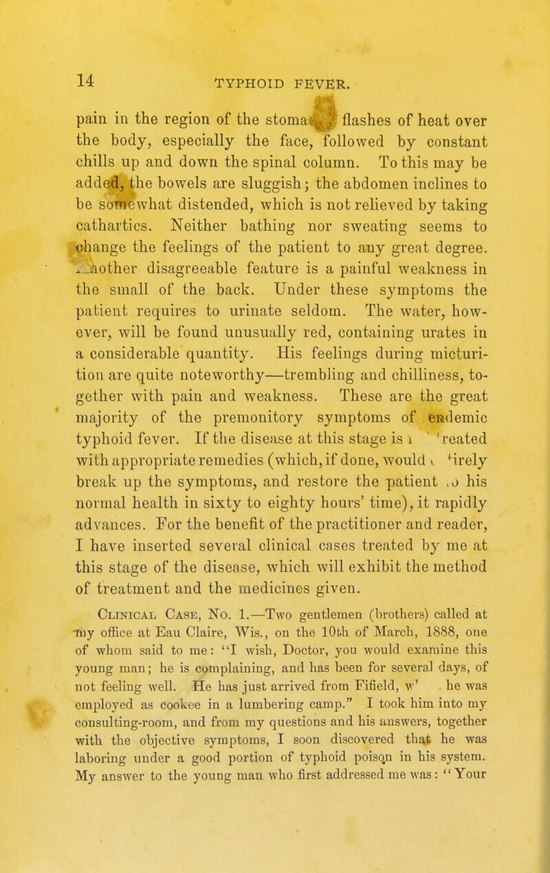 pain in the region of the stoma<^ flashes of heat over the body, especially the face, followed by constant chills up and down the spinal column. To this may be added, the bowels are sluggish; the abdomen inclines to be sotnewhat distended, which is not relieved by taking cathartics. Neither bathing nor sweating seems to jXjhange the feelings of the patient to any great degree. .._aother disagreeable feature is a painful weakness in the small of the back. Under these symptoms the patient requires to urinate seldom. The water, how- ever, will be found unusually red, containing urates in a considerable quantity. His feelings during micturi- tion are quite noteworthy—trembling and chilliness, to- gether with pain and weakness. These are the great majority of the premonitory symptoms of endemic typhoid fever. If the disease at this stage is i ' ' reated with appropriate remedies (which, if done, Avould i Hrely break up the symptoms, and restore the patient .0 his normal health in sixty to eighty hours' time), it rapidly advances. For the benefit of the practitioner and reader, I have inserted several clinical cases treated by me at this stage of the disease, which will exhibit the method of treatment and the medicines given. Clinical Case, No. 1.—Two gentlemen (brothers) called at ■thy office at Eau Claire, Wis., on the 10th of March, 1888, one of whom said to me: I wish. Doctor, you would examine this young man; he is complaining, and has been for several days, of not feeling well. He has just arrived from Fifield, w' . he was employed as cookee in a lumbering camp. I took him into my consulting-room, and from my questions and his answers, together with the objective symptoms, I soon discovered thaji he was laboring under a good portion of typhoid poisqn in his system. My answer to the young man who first addressed me was: Your