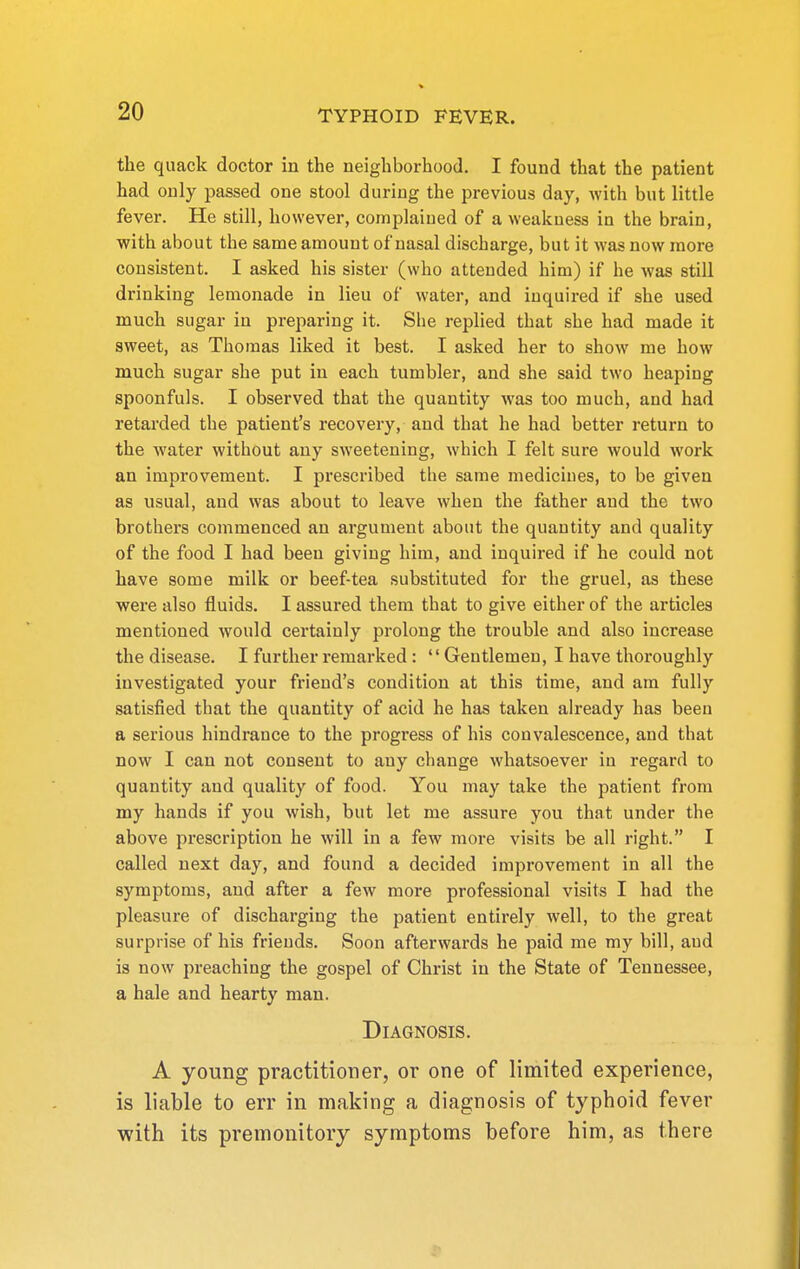 the quack doctor in the neighborhood. I found that the patient had only passed one stool during the previous day, with but little fever. He still, however, complaiued of a weakness in the brain, with about the same amount of nasal discharge, but it was now more consistent. I asked his sister (who attended him) if he was still drinking lemonade in lieu of water, and inquired if she used much sugar in preparing it. She replied that she had made it sweet, as Thomas liked it best. I asked her to show me how much sugar she put in each tumbler, and she said two heaping spoonfuls. I observed that the quantity was too much, and had retarded the patient's recovery, and that he had better return to the water without any sweetening, which I felt sure would work an improvement. I prescribed the same medicines, to be given as usual, and was about to leave when the father and the two brothei's commenced an argument about the quantity and quality of the food I had been giving him, and inquired if he could not have some milk or beef-tea substituted for the gruel, as these were also fluids. I assured them that to give either of the articles mentioned would certainly prolong the trouble and also increase the disease. I further remarked : Gentlemen, I have thoroughly investigated your friend's condition at this time, and am fully satisfied that the quantity of acid he has taken ah-eady has been a serious hindrance to the progress of his convalescence, and that now I can not consent to any change whatsoever in regard to quantity and quality of food. You may take the patient from my hands if you wish, but let me assure you that under the above prescription he will in a few more visits be all right. I called next day, and found a decided improvement in all the symptoms, and after a few more professional visits I had the pleasure of discharging the patient entirely well, to the great surprise of his friends. Soon afterwards he paid me my bill, and is now preaching the gospel of Christ in the State of Tennessee, a hale and hearty man. Diagnosis. A young practitioner, or one of limited experience, is liable to err in making a diagnosis of typhoid fever with its premonitory symptoms before him, as there