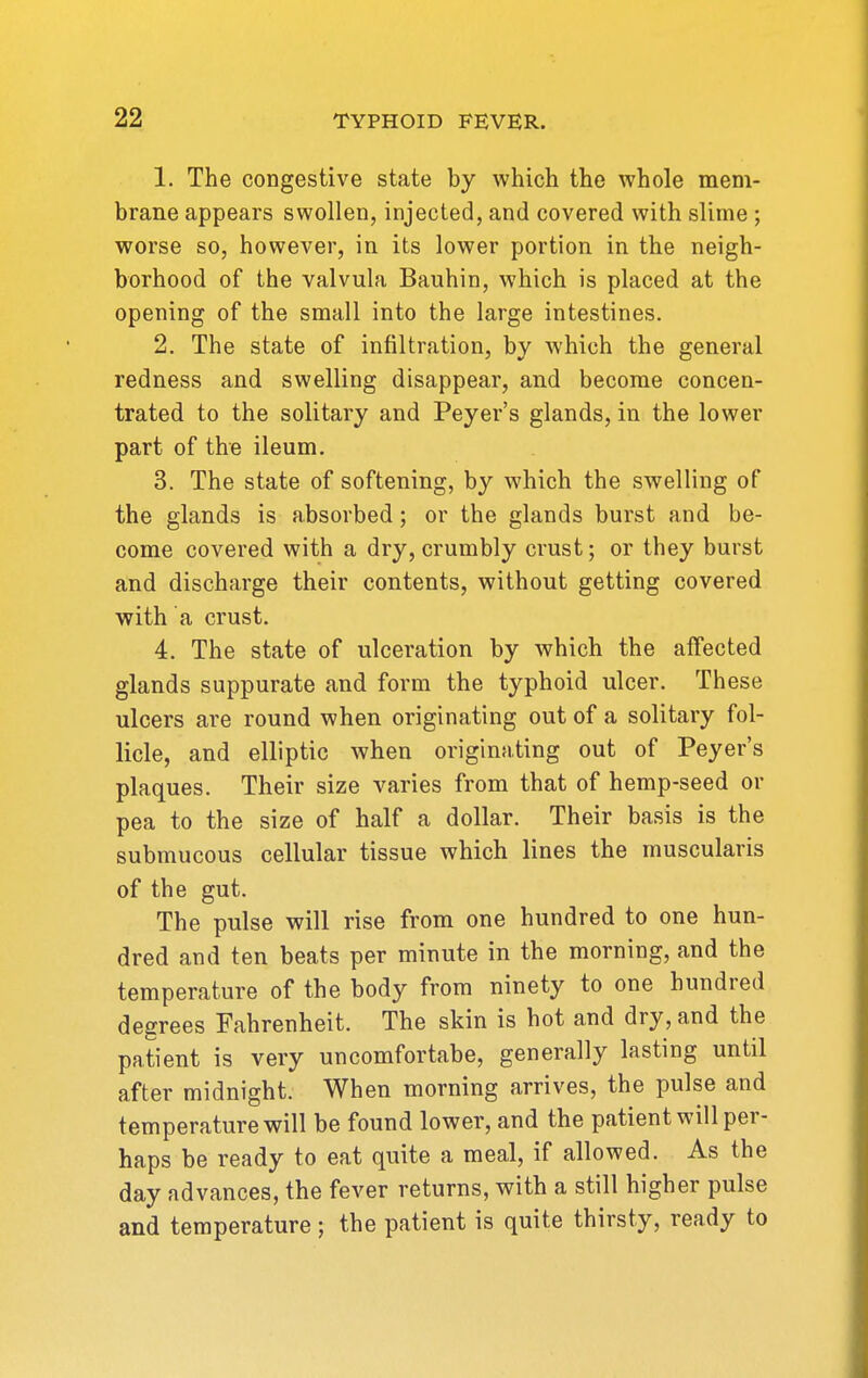 1. The congestive state by which the whole mem- brane appears swollen, injected, and covered with slime ; worse so, however, in its lower portion in the neigh- borhood of the valvula Bauhin, which is placed at the opening of the small into the large intestines. 2. The state of infiltration, by which the general redness and swelling disappear, and become concen- trated to the solitary and Peyer's glands, in the lower part of the ileum. 3. The state of softening, by which the swelling of the glands is absorbed; or the glands burst and be- come covered with a dry, crumbly crust; or they burst and discharge their contents, without getting covered with a crust. 4. The state of ulceration by which the affected glands suppurate and form the typhoid ulcer. These ulcers are round when originating out of a solitary fol- licle, and elliptic when originating out of Peyer's plaques. Their size varies from that of hemp-seed or pea to the size of half a dollar. Their basis is the submucous cellular tissue which lines the muscularis of the gut. The pulse will rise from one hundred to one hun- dred and ten beats per minute in the morning, and the temperature of the body from ninety to one hundred degrees Fahrenheit. The skin is hot and dry, and the patient is very uncomfortabe, generally lasting until after midnight. When morning arrives, the pulse and temperature will be found lower, and the patient will per- haps be ready to eat quite a meal, if allowed. As the day advances, the fever returns, with a still higher pulse and temperature; the patient is quite thirsty, ready to