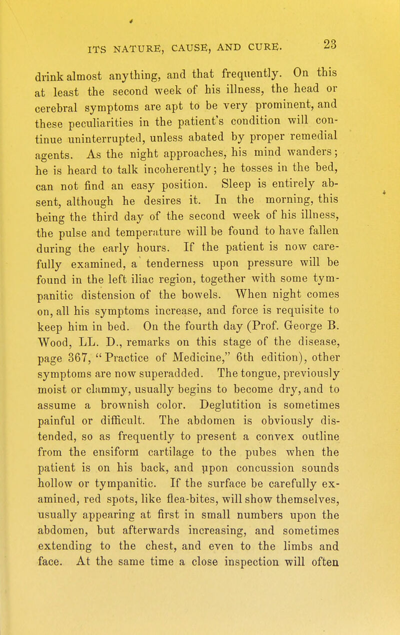 4 ITS NATURE, CAUSE, AND CURE. drink almost anything, and that frequently. On this at least the second week of his illness, the head or cerebral symptoms are apt to be very prominent, and these peculiarities in the patient's condition will con- tinue uninterrupted, unless abated by proper remedial agents. As the night approaches, his mind wanders; he is heard to talk incoherently; he tosses in the bed, can not find an easy position. Sleep is entirely ab- sent, although he desires it. In the morning, this being the third day of the second week of his illness, the pulse and temperature will be found to have fallen during the early hours. If the patient is now care- fully examined, a tenderness upon pressure will be found in the left iliac region, together with some tym- panitic distension of the bowels. When night comes on, all his symptoms increase, and force is requisite to keep him in bed. On the fourth day (Prof. Greorge B. Wood, LL. D., remarks on this stage of the disease, page 367, Practice of Medicine, 6th edition), other symptoms are now superadded. The tongue, previously moist or cLimmy, usually begins to become dry, and to assume a brownish color. Deglutition is sometimes painful or difficult. The abdomen is obviously dis- tended, so as frequently to present a convex outline from the ensiform cartilage to the pubes when the patient is on his back, and ]ipon concussion sounds hollow or tympanitic. If the surface be carefully ex- amined, red spots, like flea-bites, will show themselves, usually appearing at first in small numbers upon the abdomen, but afterwards increasing, and sometimes extending to the chest, and even to the limbs and face. At the same time a close inspection will often