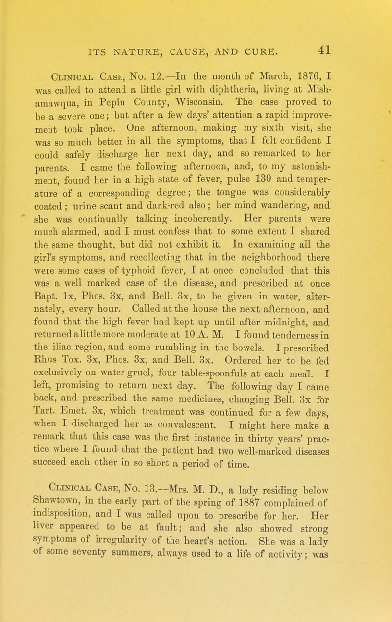 CLTNiCAii Case, No. 12.—In the month of March, 1876, I was called to attend a little girl with diphtheria, living at Mish- amawqua, in Pepin County, Wisconsin. The case proved to be a severe one; but after a few days' attention a rapid improve- ment took place. One afternoon, making my sixth visit, she was so much better in all the symptoms, that I felt confident I could safely discharge her next day, and so remarked to her parents. I came the following afternoon, and, to my astonish- ment, found her in a high state of fever, pulse 130 and temper- ature of a corresponding degree; the tongue was considerably coated; urine scant and dark-red also; her mind wandering, and she was continually talking incoherently. Her parents were much alarmed, and I must confess that to some extent I shared the same thought, but did not exhibit it. In examining all the girl's symptoms, and recollecting that in the neighborhood there were some cases of typhoid fever, I at once concluded that this was a Avell marked case of the disease, and prescribed at once Bapt. Ix, Phos. 3x, and Bell. 3x, to be given in water, alter- nately, every hour. Called at the house the next afternoon, and found that the high fever had kept up until after midnight, and returned alittle more moderate at 10 A. M. I found tenderness in the iliac region, and some rumbling in the bowels. I prescribed Ehus Tox. 3x, Phos. 3x, and Bell. 3x. Ordered her to be fed exclusively on water-gruel, four table-spoonfuls at each meal. I left, promising to return next day. The following day I came back, and prescribed the same medicines, changing Bell. 3x for Tart. Eniet. 3x, which treatment was continued for a few days, when I discharged her as convalescent. I might here make a remark that this case was the first instance in thirty years' prac- tice where I found that the patient had two well-marked diseases succeed each other in so short a period of time. Clinical Case, No. 13.—Mrs. M. D., a lady residing below Shawtown, in the early part of the spring of 1887 complained of indisposition, and I was called upon to prescribe for her. Her liver appeared to be at fault; and she also showed strong symptoms of irregularity of the heart's action. She was a lady of some seventy summers, always used to a life of activity; was