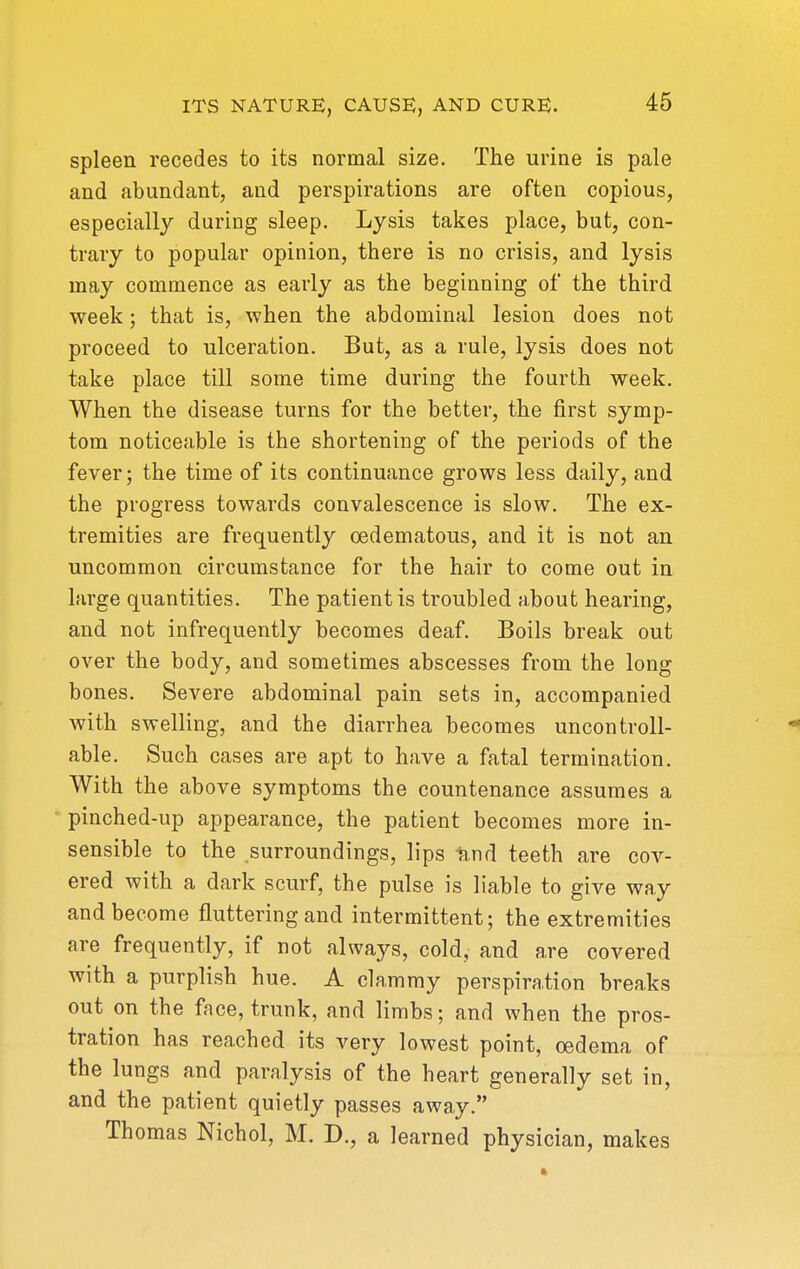 spleen recedes to its normal size. The urine is pale and abundant, and perspirations are often copious, especially during sleep. Lysis takes place, but, con- trary to popular opinion, there is no crisis, and lysis may commence as early as the beginning of the third week; that is, when the abdominal lesion does not proceed to ulceration. But, as a rule, lysis does not take place till some time during the fourth week. When the disease turns for the better, the first symp- tom noticeable is the shortening of the periods of the fever; the time of its continuance grows less daily, and the progress towards convalescence is slow. The ex- tremities are frequently oedematous, and it is not an uncommon circumstance for the hair to come out in large quantities. The patient is troubled about hearing, and not infrequently becomes deaf. Boils break out over the body, and sometimes abscesses from the long bones. Severe abdominal pain sets in, accompanied with swelling, and the diarrhea becomes uncontroll- ' ^ able. Such cases are apt to have a fatal termination. With the above symptoms the countenance assumes a pinched-up appearance, the patient becomes more in- sensible to the surroundings, lips ii.nd teeth are cov- ered with a dark scurf, the pulse is liable to give way and become fluttering and intermittent; the extremities are frequently, if not always, cold, and are covered with a purplish hue. A clammy perspiration breaks out on the face, trunk, and limbs; and when the pros- tration has reached its very lowest point, oedema of the lungs and paralysis of the heart generally set in, and the patient quietly passes away. Thomas Nichol, M. D., a learned physician, makes