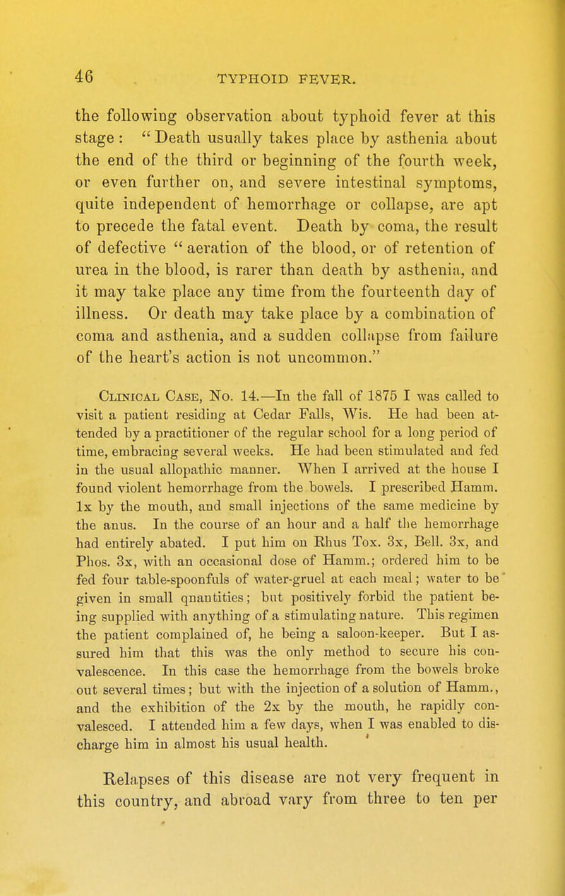 the following observation about typhoid fever at this stage :  Death usually takes place by asthenia about the end of the third or beginning of the fourth week, or even further on, and severe intestinal symptoms, quite independent of hemorrhage or collapse, are apt to precede the fatal event. Death by coma, the result of defective  aeration of the blood, or of retention of urea in the blood, is rarer than death by asthenia, and it may take place any time from the fourteenth day of illness. Or death may take place by a combination of coma and asthenia, and a sudden colliipse from failure of the heart's action is not uncommon. Clinical Case, No. 14.—In the fall of 1875 I was called to visit a patient residing at Cedar Falls, Wis. He had been at- tended by a practitioner of the regular school for a long period of time, embracing several weeks. He had been stimulated and fed in the usual allopathic manner. When I arrived at the house I found violent hemorrhage from the bowels. I prescribed Hamm. Ix by the mouth, and small injections of the same medicine by the anus. In the course of an hour and a half the hemorrhage had entirely abated. I put him on Khus Tox. 3x, Bell. 3x, and Phos. 3x, with an occasional dose of Hamm.; ordered him to be fed four table-spoonfuls of water-gruel at each meal; water to be given in small quantities; but positively forbid the patient be- ing supplied with anything of a stimulating nature. This regimen the patient complained of, he being a saloon-keeper. But I as- sured him that this was the only method to secure his con- valescence. In this case the hemorrhage from the bowels broke out several times; but with the injection of a solution of Hamm., and the exhibition of the 2x by the mouth, he rapidly con- valesced. I attended him a few days, when I was enabled to dis- charge him in almost his usual health. Relapses of this disease are not very frequent in this country, and abroad vary from three to ten per