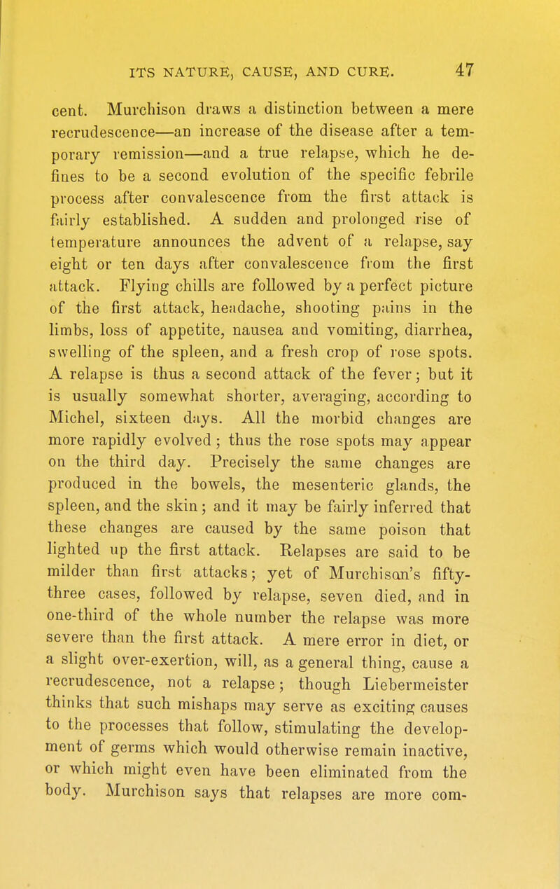 cent. Murchisoii draws a distinction between a mere recrudescence—an increase of the disease after a tem- porary remission—and a true relapse, which he de- fines to be a second evolution of the specific febrile process after convalescence from the first attack is fairly established. A sudden and prolonged rise of temperature announces the advent of a relapse, say eight or ten days after convalescence from the first attack. Flying chills are followed by a perfect picture of the first attack, headache, shooting pains in the limbs, loss of appetite, nausea and vomiting, diarrhea, swelling of the spleen, and a fresh crop of rose spots. A relapse is thus a second attack of the fever; but it is usually somewhat shorter, averaging, according to Michel, sixteen d;iys. All the morbid changes are more rapidly evolved ; thus the rose spots may appear on the third day. Precisely the same changes are produced in the bowels, the mesenteric glands, the spleen, and the skin; and it may be fairly inferred that these changes are caused by the same poison that lighted up the first attack. Relapses are said to be milder than first attacks; yet of Murchison's fifty- three cases, followed by relapse, seven died, and in one-third of the whole number the relapse Avas more severe than the first attack. A mere error in diet, or a slight over-exertion, will, as a general thing, cause a recrudescence, not a relapse; though Liebermeister thinks that such mishaps may serve as exciting causes to the processes that follow, stimulating the develop- ment of germs which would otherwise remain inactive, or which might even have been eliminated from the body. Murchison says that relapses are more com-