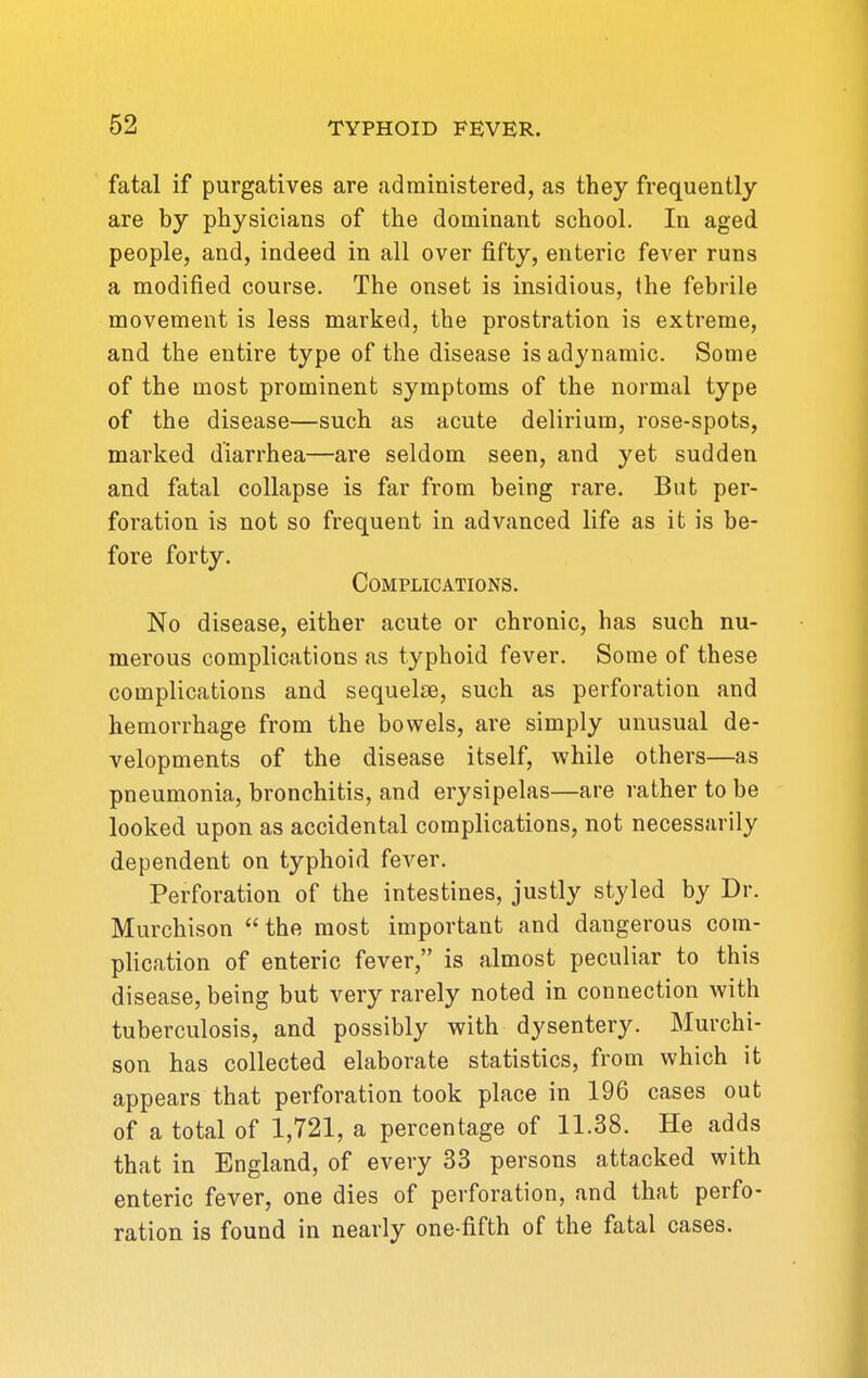 fatal if purgatives are administered, as they frequently are by physicians of the dominant school. In aged people, and, indeed in all over fifty, enteric fever runs a modified course. The onset is insidious, the febrile movement is less marked, the prostration is extreme, and the entire type of the disease is adynamic. Some of the most prominent symptoms of the normal type of the disease—such as acute delirium, rose-spots, marked diarrhea—are seldom seen, and yet sudden and fatal collapse is far from being rare. But per- foration is not so frequent in advanced life as it is be- fore forty. Complications. No disease, either acute or chronic, has such nu- merous complications as typhoid fever. Some of these complications and sequelae, such as perforation and hemorrhage from the bowels, are simply unusual de- velopments of the disease itself, while others—as pneumonia, bronchitis, and erysipelas—are rather to be looked upon as accidental complications, not necessarily dependent on typhoid fever. Perforation of the intestines, justly styled by Dr. Murchison  the most important and dangerous com- plication of enteric fever, is almost peculiar to this disease, being but very rarely noted in connection with tuberculosis, and possibly with dysentery. Murchi- son has collected elaborate statistics, from which it appears that perforation took place in 196 cases out of a total of 1,721, a percentage of 11.38. He adds that in England, of every 33 persons attacked with enteric fever, one dies of perforation, and that perfo- ration is found in nearly one-fifth of the fatal cases.