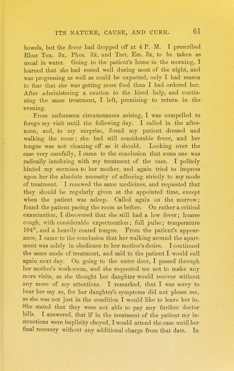 bowels, but the fever had dropped off at 4 P. M. I prescribed Ehus Tox. 3x, Phos. 3x, and Tart. Em. 3x, to be taken as usual in water. Going to the patient's home in the morning, I learned that she had rested well during most of the night, and was progressing as well as could be expected, only I had reason to fear that she was getting more food than I had ordered her. After administering a caution to the hired help, and contin- uing the same treatment, I left, promising to return in the evening. From unforeseen circumstances arising, I was compelled to forego my visit until the following day. I called in the after- noon, and, to my surprise, found my patient dressed and walking the room; she had still considerable fever, and her tongue was not cleaning off as it should. Looking over the case very carefully, I came to the conclusion that some one was radically inteferiug with my treatment of the case, I politely hinted my surmises to her mother, and again tried to impress upon her the absolute necessity of adhering strictly to my mode of treatment. I renewed the same medicines, and requested that they should be regularly given at the appointed time, except when the patient was asleep. Called again on the morrow; found the patient pacing the room as before. On rather a critical examination, I discovered that she still had a low fever; hoarse cough, with considerable expectoration; full pulse; temperature 104°, and a heavily coated tongue. From the patient's appear- ance, I came to the conclusion that her walking around the apart- ment was solely in obedience to her mother's desire. I continued the same mode of treatment, and said to the patient I would call again next day. On going to the outer door, I passed through her mother's work-room, and she requested me not to make any more visits, as she thought her daughter would recover without any more of my attentions. I remarked, that I was sorry to hear her say so, for her daughter's symptoms did not please me, as she was not just in the condition I would like to leave her in. She stated that they were not able to pay any further doctor bills. I answered, that if in the treatment of the patient my in- structions were implicity obeyed, I would attend the case until her final recovery without any additional charge from that date. In