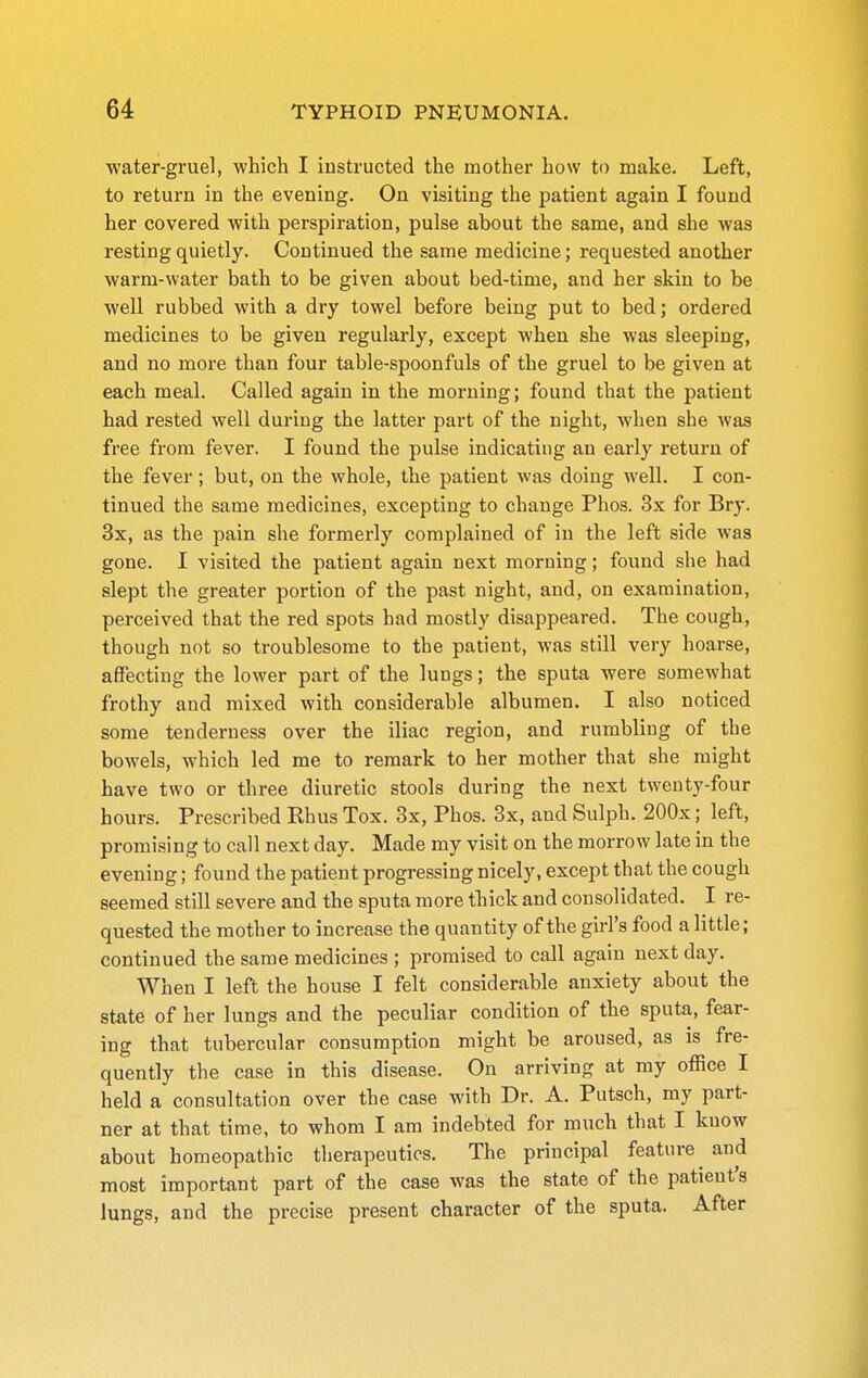 water-gruel, which I instructed the mother how to make. Left, to return in the evening. On visiting the patient again I found her covered with perspiration, pulse about the same, and she was resting quietly. Continued the same medicine; requested another warm-water bath to be given about bed-time, and her skin to be well rubbed with a dry towel before being put to bed; ordered medicines to be given regularly, except when she was sleeping, and no more than four table-spoonfuls of the gruel to be given at each meal. Called again in the morning; found that the patient had rested well during the latter part of the night, when she was free from fever. I found the pulse indicating an early return of the fever ; but, on the whole, the patient was doing well. I con- tinued the same medicines, excepting to change Phos. 3x for Bry. 3x, as the pain she formerly complained of in the left side was gone. I visited the patient again next morning; found she had slept the greater portion of the past night, and, on examination, perceived that the red spots had mostly disappeared. The cough, though not so troublesome to the patient, was still very hoarse, affecting the lower part of the lungs; the sputa were somewhat frothy and mixed with considerable albumen. I also noticed some tenderness over the iliac region, and rumbling of the bowels, which led me to remark to her mother that she might have two or three diuretic stools during the next twenty-four hours. Prescr ibed Khus Tox. 3x, Phos. 3x, and Sulph. 200x; left, promising to call next day. Made my visit on the morrow late in the evening; found the patient progressing nicely, except that the cough seemed still severe and the sputa more thick and consolidated. I re- quested the mother to increase the quantity of the girl's food a little; continued the same medicines ; promised to call again next day. When I left the house I felt considerable anxiety about the state of her lungs and the peculiar condition of the sputa, fear- ing that tubercular consumption might be aroused, as is fre- quently the case in this disease. On arriving at my office I held a consultation over the case with Dr. A. Putsch, my part- ner at that time, to whom I am indebted for much that I know about homeopathic therapeutics. The principal feature and most important part of the case was the state of the patient's lungs, and the precise present character of the sputa. After