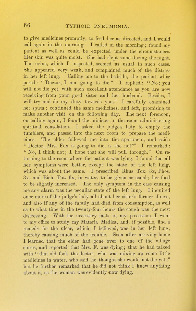 to give medicines promptly, to feed her as directed, and I would call again in the morning. I called in the morning; found my patient as well as could be expected under the circumstances. Her skin was quite moist. She had slept some during the night. The urine, which I inspected, seemed as usual in such cases. She appeared very weak, and complained much of the distress in her left lung. Calling me to the bedside, the patient whis- pered: Doctor, I am going to die. I replied: No; you will not die yet, with such excellent attendance as you are now receiving from your good sister and her husband. Besides, I wiU try and do my duty towards you. I carefully examined her sputa; continued the same medicines, and left, promising to make another visit on the following day. The next forenoon, on calling again, I found the minister in the room administering spiritual consolation. I asked the judge's lady to empty the tumblers, and passed into the next room to prepare the medi- cines. The elder followed me into the apartment, and said: Doctor, Mrs. Fox is going to die, is she not? I remarked:  No, I think not; I hope that she will puU through. On re- turning to the room where the patient was lying, I found that all her symptoms were better, except the state of the left lung, which was about the same. I prescribed Rhus Tox. 3x, Phos. 3x, and Bich. Pot. 6x, in water, to be given as usual; her food to be slightly increased. The only symptom in the case causing me any alarm was the peculiar state of the left lung. I inquired once more of the judge's lady all about her sister's former illness, and also if any of the family had died from consumption, as well as to what time in the twenty-four hours the cough was the most distressing. With the necessary facts in my possession, I went to my office to study my Materia Medica, and, if possible, find a remedy for the ulcer, which, I believed, was in her left lung, thereby causing much of the trouble. Soon after arriving home I learned that the elder had gone over to one of the village stores, and reported that Mrs. F. was dying; that he had talked with  that old fool, the doctor, who was mixing up some little medicines in water, who said he thought she would not die yet; but he further remarked that he did not think I knew anything about it, as the woman was evidently «ow dying.