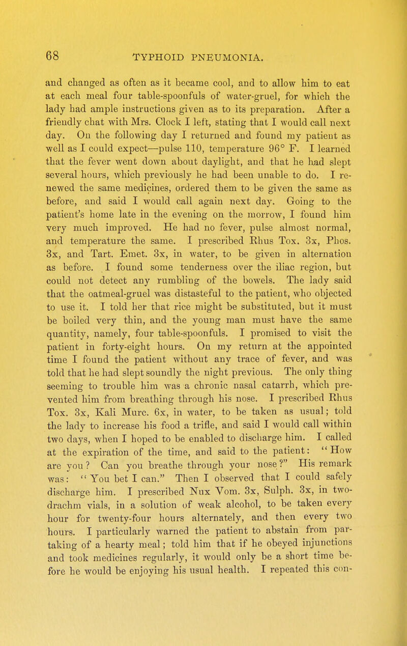 and changed as often as it became cool, and to allow him to eat at each meal four table-spoonfuls of water-gruel, for which the lady had ample instructions given as to its preparation. After a friendly chat with Mrs. Clock I left, stating that I would call next day. On the followiug day I returned and found my patieut as well as I could expect—pulse 110, temperature 96° F. I learned that the fever went down about daylight, and that he had slept several hours, which previously he had been unable to do. I re- newed the same medicines, ordered them to be given the same as before, and said I would call again next day. Going to the patient's home late in the evening on the morrow, I found him very much improved. He had no fever, pulse almost normal, and temperature the same. I prescribed Rhus Tox. 3x, Phos. 3x, and Tart. Emet. 3x, in water, to be given in alternation as before. I found some tenderness over the iliac region, but could not detect any rumbling of the bowels. The lady said that the oatmeal-gruel was distasteful to the patieut, who objected to use it. I told her that rice might be substituted, but it must be boiled very thin, and the young man must have the same quantity, namely, four table-spoonfuls. I promised to visit the patient in forty-eight hours. On my return at the appointed time I fouud the patient without any trace of fever, and was told that he had slept soundly the night previous. The only thing seeming to trouble him -was a chronic nasal catarrh, which pre- vented him from breathing through his nose. I prescribed Rhus Tox. 3x, Kali Mure. 6x, in water, to be taken as usual; told the lady to increase his food a trifle, and said I Avould call within two days, when I hoped to be enabled to discharge him. I called at the expiration of the time, and said to the patient: How are you ? Can you breathe through your nose ? His remark was: You bet I can. Then I observed that I could safely discharge him. I prescribed Nux Vom. 3x, Sulph. 3x, in two- drachm vials, in a solution of weak alcohol, to be taken every hour for twenty-four hours alternately, and then every two hours. I particularly warned the patient to abstain from par- taking of a hearty meal; told him that if he obeyed injunctions and took medicines regularly, it would only be a short time be- fore he would be enjoying his usual health. I repeated this con-