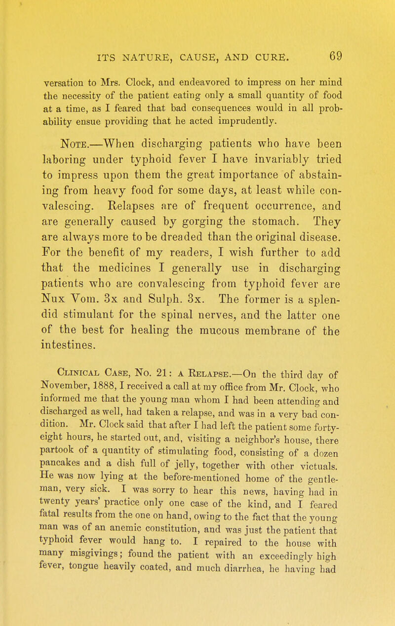 versation to Mrs. Clock, and endeavored to impress on her mind the necessity of the patient eating only a small quantity of food at a time, as I feared that bad consequences would in all prob- ability ensue providing that he acted imprudently. Note.—When discharging patients who have been laboring under typhoid fever I have invariably tried to impress upon them the great importance of abstain- ing from heavy food for some days, at least while con- valescing. Relapses are of frequent occurrence, and are generally caused by gorging the stomach. They are always more to be dreaded than the original disease. For the benefit of my readers, I wish further to add that the medicines I generally use in discharging patients who are convalescing from typhoid fever are Nux Vom. 3x and Sulph. 3x. The former is a splen- did stimulant for the spinal nerves, and the latter one of the best for healing the mucous membrane of the intestines. Clinical Case, No. 21: a Relapse.—On the third day of November, 1888,1 received a call at ray office from Mr. Clock, who informed me that the young man whom I had been attending and discharged as well, had taken a relapse, and was in a very bad con- dition. Mr. Clock said that after I had left the patient some forty- eight hours, he started out, and, visiting a neighbor's house, there partook of a quantity of stimulating food, consisting of a dozen pancakes and a dish full of jelly, together with other victuals. He was now lying at the before-mentioned home of the gentle- man, very sick. I was sorry to hear this news, having had in twenty years' practice only one case of the kind, and I feared fatal results from the one on hand, owing to the fact that the young man was of an anemic constitution, and was just the patient that typhoid fever would hang to. I repaired to the house with many misgivings; found the patient with an exceedingly high fever, tongue heavily coated, and much diarrhea, he having had